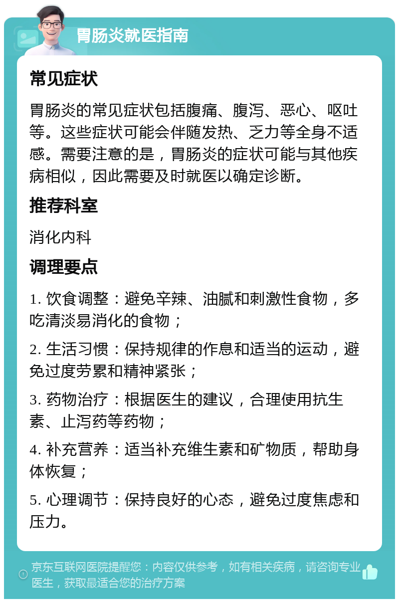 胃肠炎就医指南 常见症状 胃肠炎的常见症状包括腹痛、腹泻、恶心、呕吐等。这些症状可能会伴随发热、乏力等全身不适感。需要注意的是，胃肠炎的症状可能与其他疾病相似，因此需要及时就医以确定诊断。 推荐科室 消化内科 调理要点 1. 饮食调整：避免辛辣、油腻和刺激性食物，多吃清淡易消化的食物； 2. 生活习惯：保持规律的作息和适当的运动，避免过度劳累和精神紧张； 3. 药物治疗：根据医生的建议，合理使用抗生素、止泻药等药物； 4. 补充营养：适当补充维生素和矿物质，帮助身体恢复； 5. 心理调节：保持良好的心态，避免过度焦虑和压力。