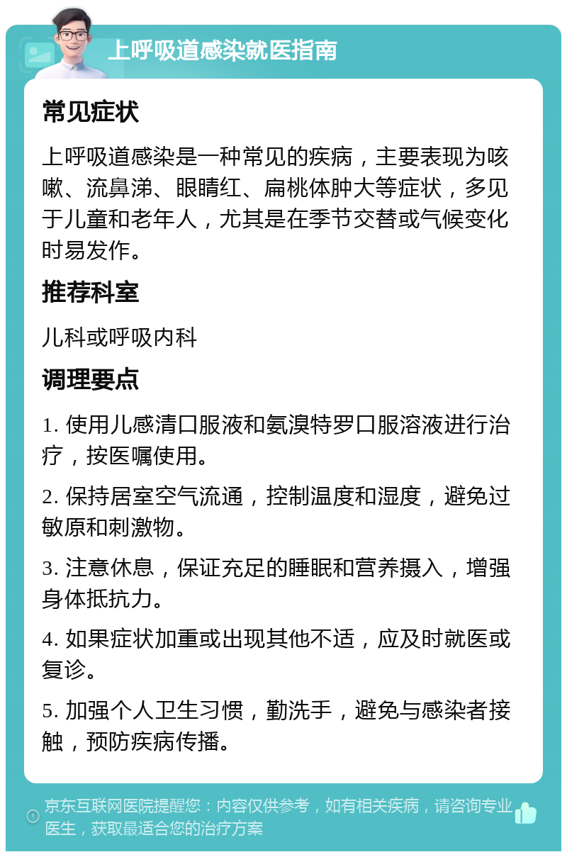 上呼吸道感染就医指南 常见症状 上呼吸道感染是一种常见的疾病，主要表现为咳嗽、流鼻涕、眼睛红、扁桃体肿大等症状，多见于儿童和老年人，尤其是在季节交替或气候变化时易发作。 推荐科室 儿科或呼吸内科 调理要点 1. 使用儿感清口服液和氨溴特罗口服溶液进行治疗，按医嘱使用。 2. 保持居室空气流通，控制温度和湿度，避免过敏原和刺激物。 3. 注意休息，保证充足的睡眠和营养摄入，增强身体抵抗力。 4. 如果症状加重或出现其他不适，应及时就医或复诊。 5. 加强个人卫生习惯，勤洗手，避免与感染者接触，预防疾病传播。