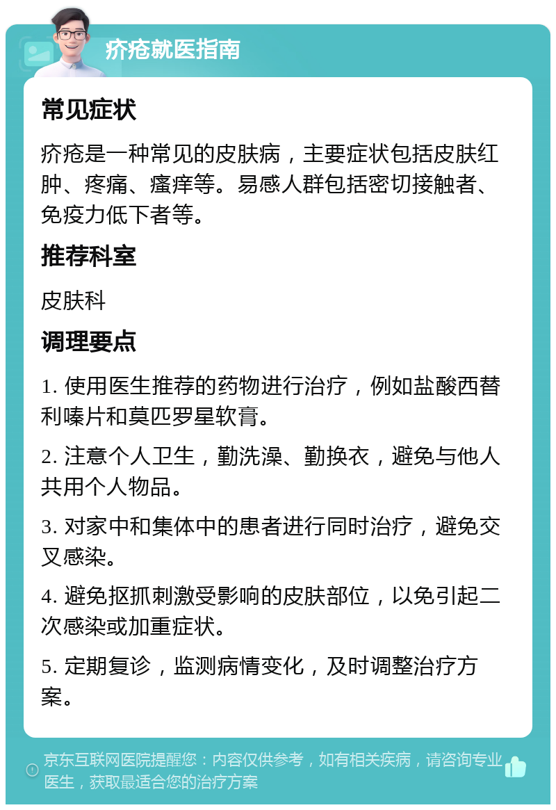 疥疮就医指南 常见症状 疥疮是一种常见的皮肤病，主要症状包括皮肤红肿、疼痛、瘙痒等。易感人群包括密切接触者、免疫力低下者等。 推荐科室 皮肤科 调理要点 1. 使用医生推荐的药物进行治疗，例如盐酸西替利嗪片和莫匹罗星软膏。 2. 注意个人卫生，勤洗澡、勤换衣，避免与他人共用个人物品。 3. 对家中和集体中的患者进行同时治疗，避免交叉感染。 4. 避免抠抓刺激受影响的皮肤部位，以免引起二次感染或加重症状。 5. 定期复诊，监测病情变化，及时调整治疗方案。