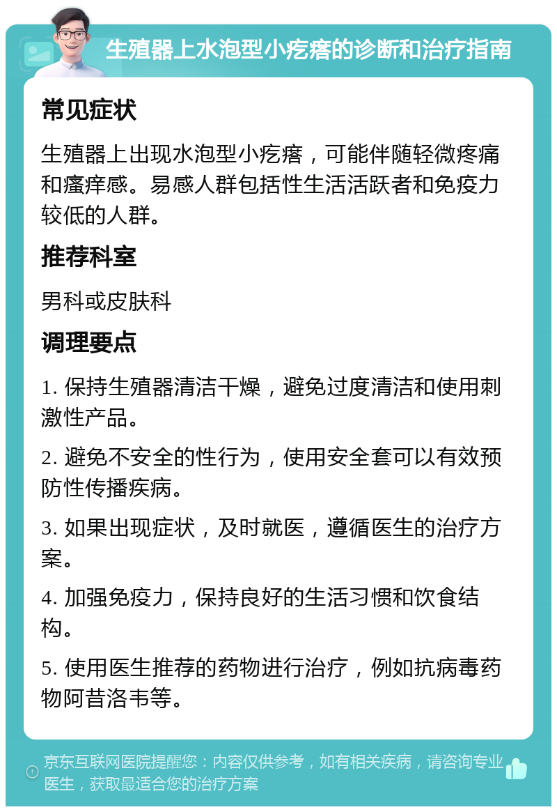 生殖器上水泡型小疙瘩的诊断和治疗指南 常见症状 生殖器上出现水泡型小疙瘩，可能伴随轻微疼痛和瘙痒感。易感人群包括性生活活跃者和免疫力较低的人群。 推荐科室 男科或皮肤科 调理要点 1. 保持生殖器清洁干燥，避免过度清洁和使用刺激性产品。 2. 避免不安全的性行为，使用安全套可以有效预防性传播疾病。 3. 如果出现症状，及时就医，遵循医生的治疗方案。 4. 加强免疫力，保持良好的生活习惯和饮食结构。 5. 使用医生推荐的药物进行治疗，例如抗病毒药物阿昔洛韦等。