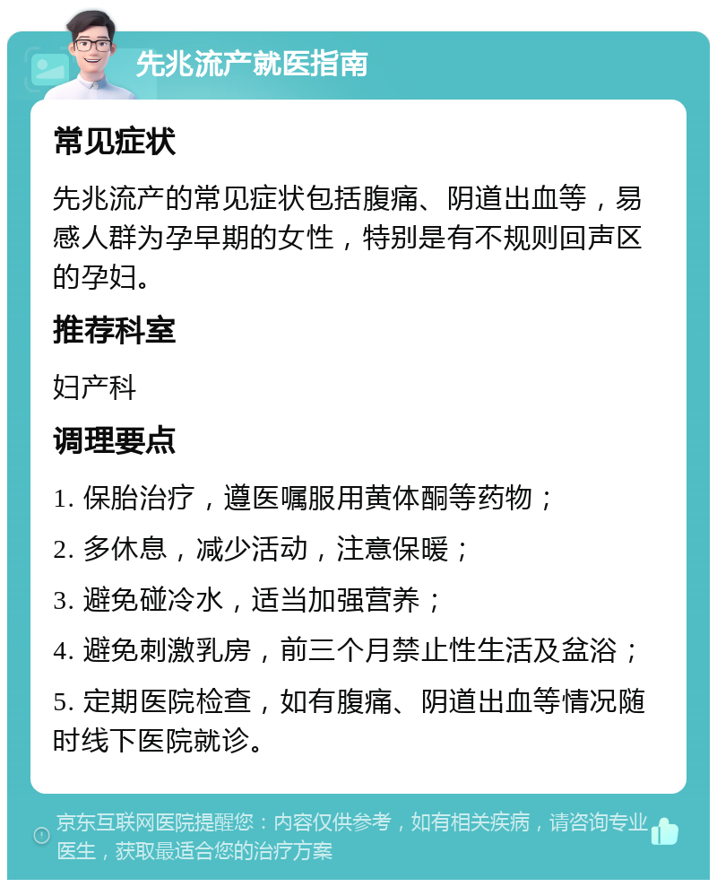 先兆流产就医指南 常见症状 先兆流产的常见症状包括腹痛、阴道出血等，易感人群为孕早期的女性，特别是有不规则回声区的孕妇。 推荐科室 妇产科 调理要点 1. 保胎治疗，遵医嘱服用黄体酮等药物； 2. 多休息，减少活动，注意保暖； 3. 避免碰冷水，适当加强营养； 4. 避免刺激乳房，前三个月禁止性生活及盆浴； 5. 定期医院检查，如有腹痛、阴道出血等情况随时线下医院就诊。