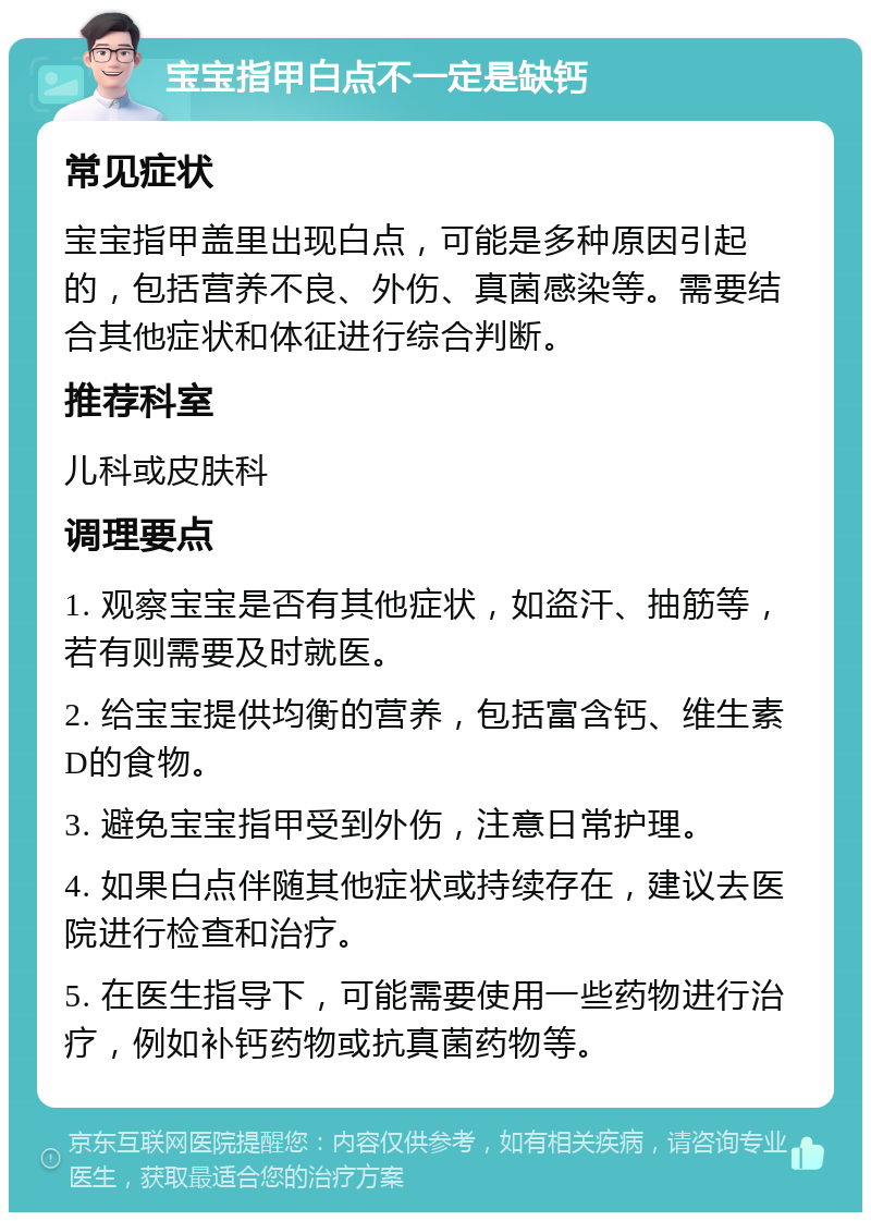 宝宝指甲白点不一定是缺钙 常见症状 宝宝指甲盖里出现白点，可能是多种原因引起的，包括营养不良、外伤、真菌感染等。需要结合其他症状和体征进行综合判断。 推荐科室 儿科或皮肤科 调理要点 1. 观察宝宝是否有其他症状，如盗汗、抽筋等，若有则需要及时就医。 2. 给宝宝提供均衡的营养，包括富含钙、维生素D的食物。 3. 避免宝宝指甲受到外伤，注意日常护理。 4. 如果白点伴随其他症状或持续存在，建议去医院进行检查和治疗。 5. 在医生指导下，可能需要使用一些药物进行治疗，例如补钙药物或抗真菌药物等。