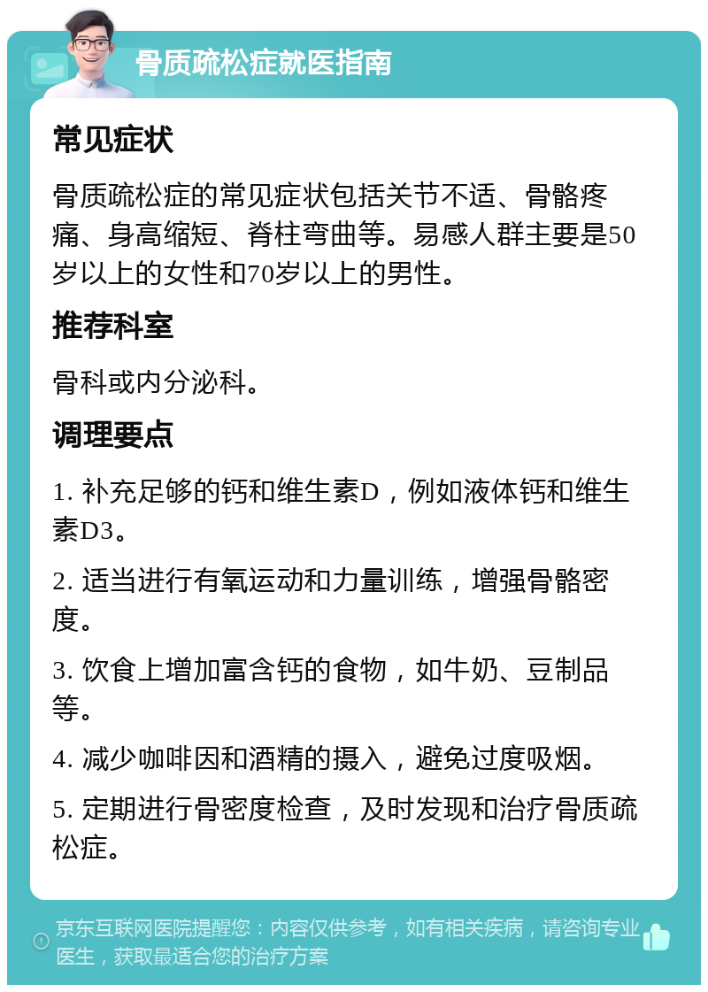 骨质疏松症就医指南 常见症状 骨质疏松症的常见症状包括关节不适、骨骼疼痛、身高缩短、脊柱弯曲等。易感人群主要是50岁以上的女性和70岁以上的男性。 推荐科室 骨科或内分泌科。 调理要点 1. 补充足够的钙和维生素D，例如液体钙和维生素D3。 2. 适当进行有氧运动和力量训练，增强骨骼密度。 3. 饮食上增加富含钙的食物，如牛奶、豆制品等。 4. 减少咖啡因和酒精的摄入，避免过度吸烟。 5. 定期进行骨密度检查，及时发现和治疗骨质疏松症。