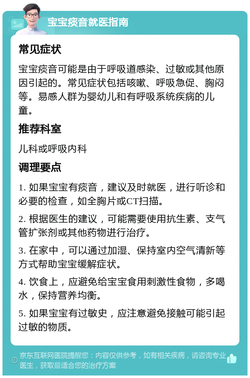 宝宝痰音就医指南 常见症状 宝宝痰音可能是由于呼吸道感染、过敏或其他原因引起的。常见症状包括咳嗽、呼吸急促、胸闷等。易感人群为婴幼儿和有呼吸系统疾病的儿童。 推荐科室 儿科或呼吸内科 调理要点 1. 如果宝宝有痰音，建议及时就医，进行听诊和必要的检查，如全胸片或CT扫描。 2. 根据医生的建议，可能需要使用抗生素、支气管扩张剂或其他药物进行治疗。 3. 在家中，可以通过加湿、保持室内空气清新等方式帮助宝宝缓解症状。 4. 饮食上，应避免给宝宝食用刺激性食物，多喝水，保持营养均衡。 5. 如果宝宝有过敏史，应注意避免接触可能引起过敏的物质。