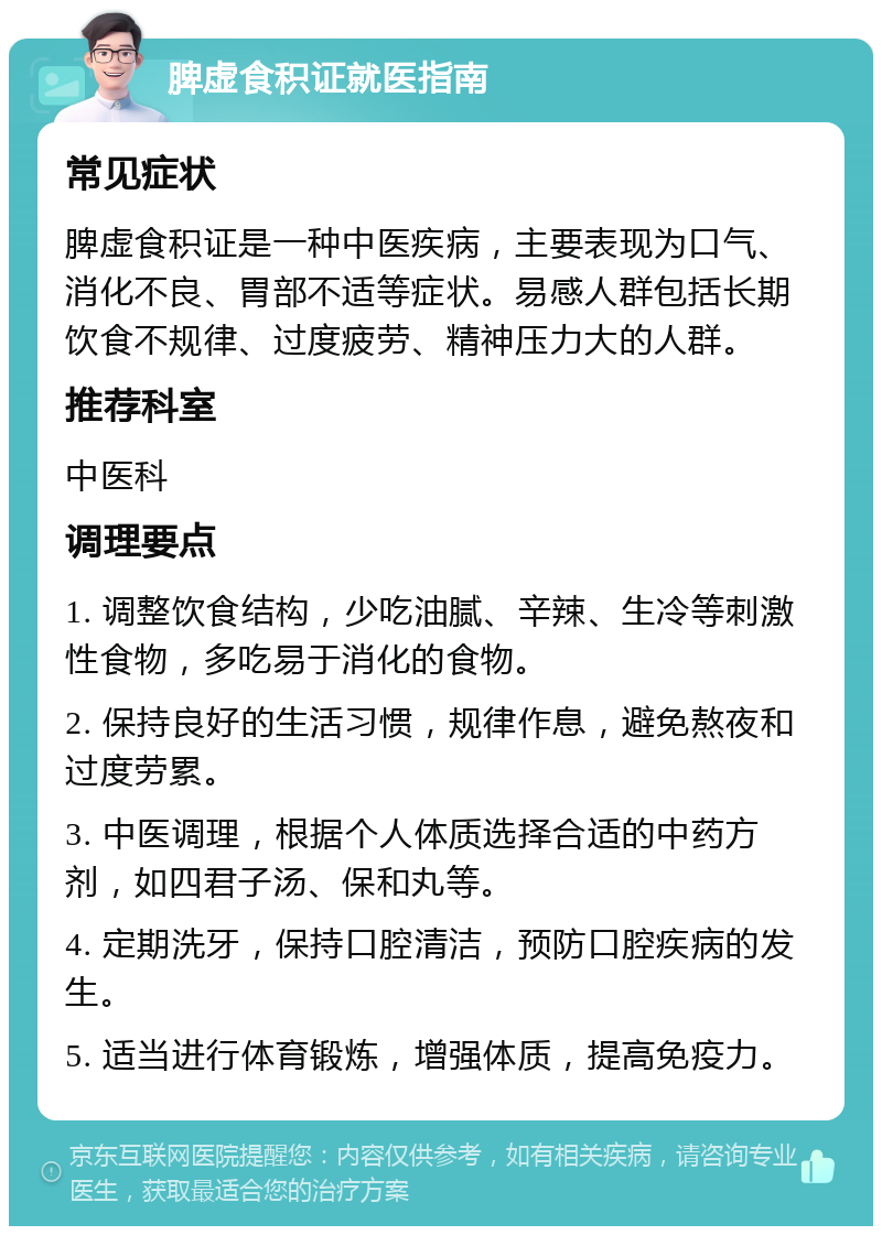 脾虚食积证就医指南 常见症状 脾虚食积证是一种中医疾病，主要表现为口气、消化不良、胃部不适等症状。易感人群包括长期饮食不规律、过度疲劳、精神压力大的人群。 推荐科室 中医科 调理要点 1. 调整饮食结构，少吃油腻、辛辣、生冷等刺激性食物，多吃易于消化的食物。 2. 保持良好的生活习惯，规律作息，避免熬夜和过度劳累。 3. 中医调理，根据个人体质选择合适的中药方剂，如四君子汤、保和丸等。 4. 定期洗牙，保持口腔清洁，预防口腔疾病的发生。 5. 适当进行体育锻炼，增强体质，提高免疫力。