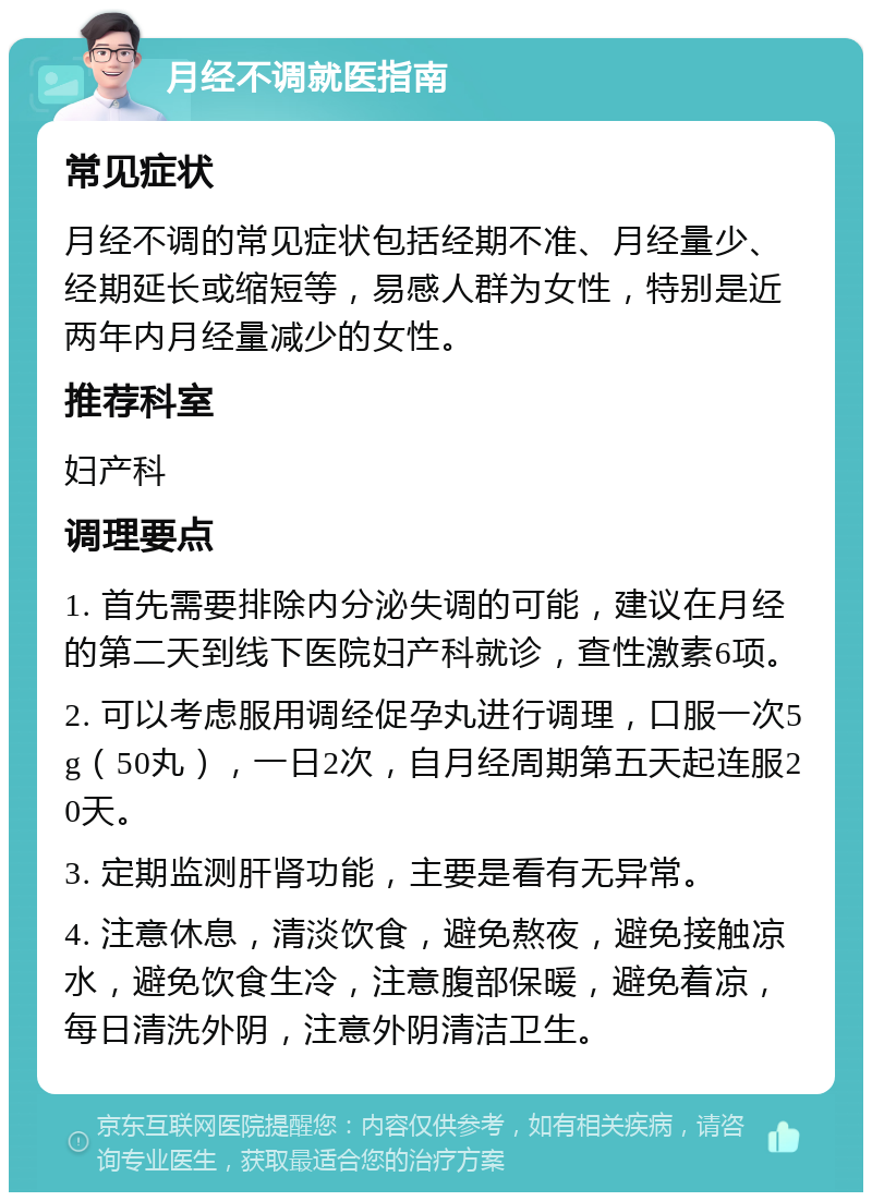 月经不调就医指南 常见症状 月经不调的常见症状包括经期不准、月经量少、经期延长或缩短等，易感人群为女性，特别是近两年内月经量减少的女性。 推荐科室 妇产科 调理要点 1. 首先需要排除内分泌失调的可能，建议在月经的第二天到线下医院妇产科就诊，查性激素6项。 2. 可以考虑服用调经促孕丸进行调理，口服一次5g（50丸），一日2次，自月经周期第五天起连服20天。 3. 定期监测肝肾功能，主要是看有无异常。 4. 注意休息，清淡饮食，避免熬夜，避免接触凉水，避免饮食生冷，注意腹部保暖，避免着凉，每日清洗外阴，注意外阴清洁卫生。