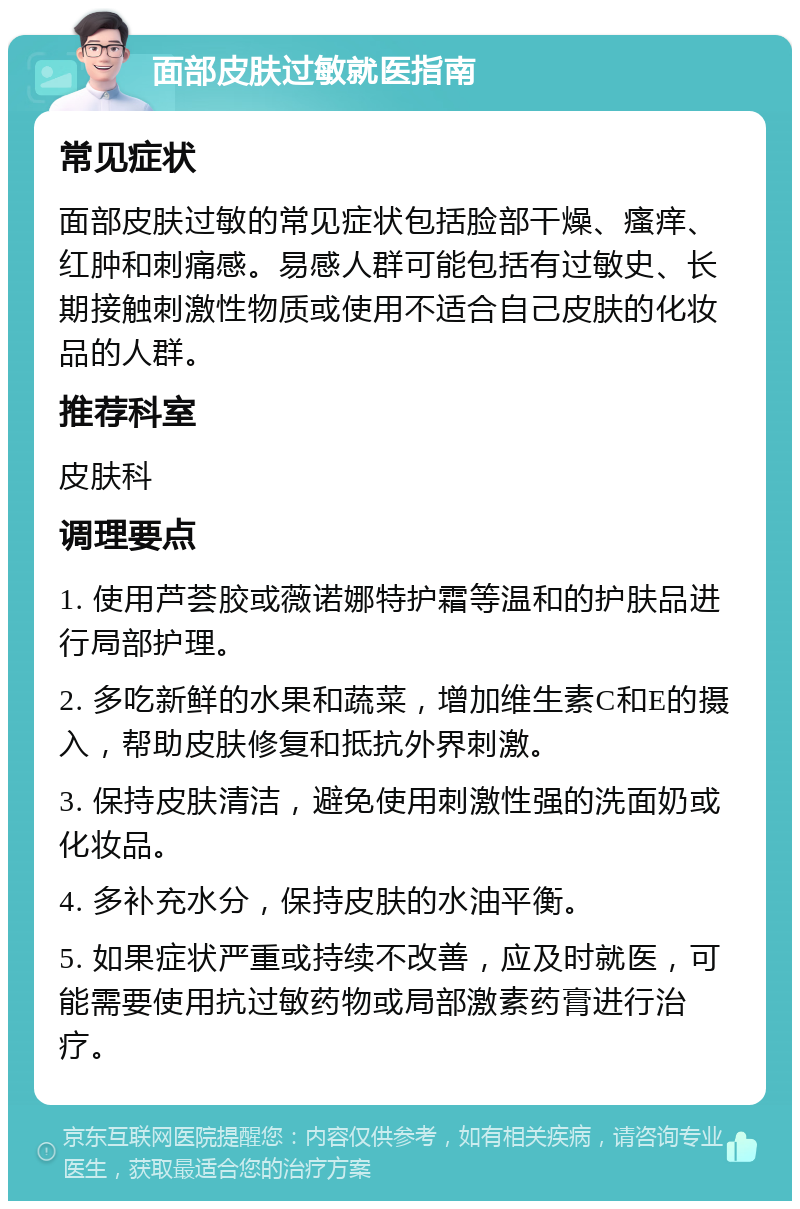 面部皮肤过敏就医指南 常见症状 面部皮肤过敏的常见症状包括脸部干燥、瘙痒、红肿和刺痛感。易感人群可能包括有过敏史、长期接触刺激性物质或使用不适合自己皮肤的化妆品的人群。 推荐科室 皮肤科 调理要点 1. 使用芦荟胶或薇诺娜特护霜等温和的护肤品进行局部护理。 2. 多吃新鲜的水果和蔬菜，增加维生素C和E的摄入，帮助皮肤修复和抵抗外界刺激。 3. 保持皮肤清洁，避免使用刺激性强的洗面奶或化妆品。 4. 多补充水分，保持皮肤的水油平衡。 5. 如果症状严重或持续不改善，应及时就医，可能需要使用抗过敏药物或局部激素药膏进行治疗。