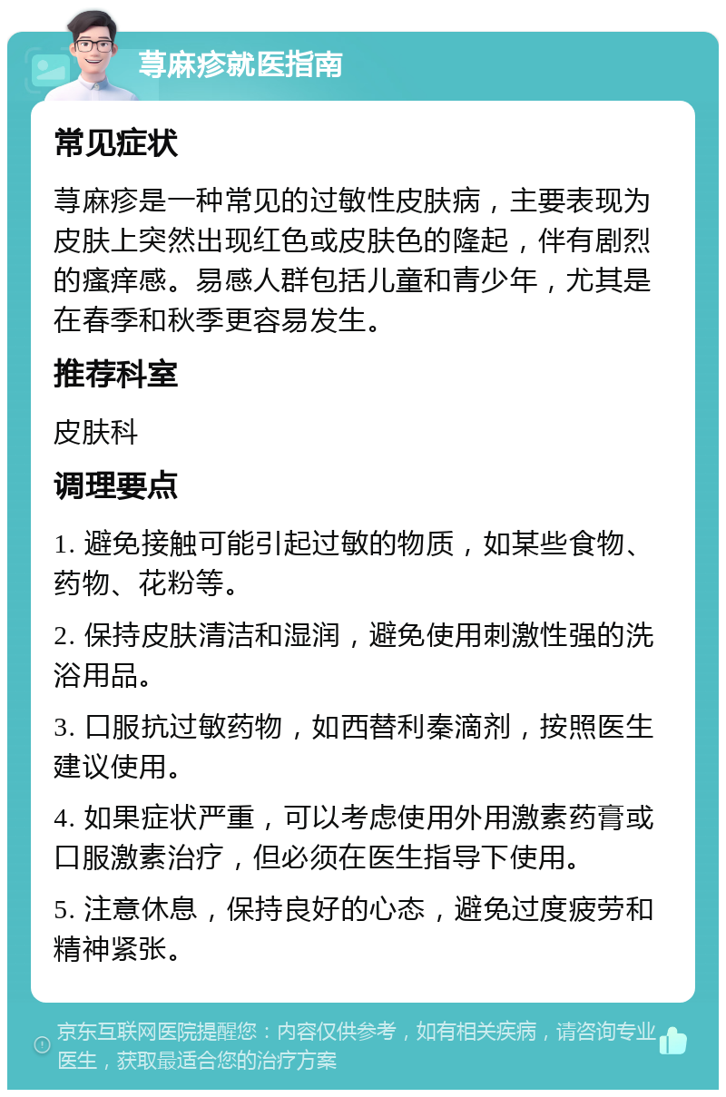 荨麻疹就医指南 常见症状 荨麻疹是一种常见的过敏性皮肤病，主要表现为皮肤上突然出现红色或皮肤色的隆起，伴有剧烈的瘙痒感。易感人群包括儿童和青少年，尤其是在春季和秋季更容易发生。 推荐科室 皮肤科 调理要点 1. 避免接触可能引起过敏的物质，如某些食物、药物、花粉等。 2. 保持皮肤清洁和湿润，避免使用刺激性强的洗浴用品。 3. 口服抗过敏药物，如西替利秦滴剂，按照医生建议使用。 4. 如果症状严重，可以考虑使用外用激素药膏或口服激素治疗，但必须在医生指导下使用。 5. 注意休息，保持良好的心态，避免过度疲劳和精神紧张。