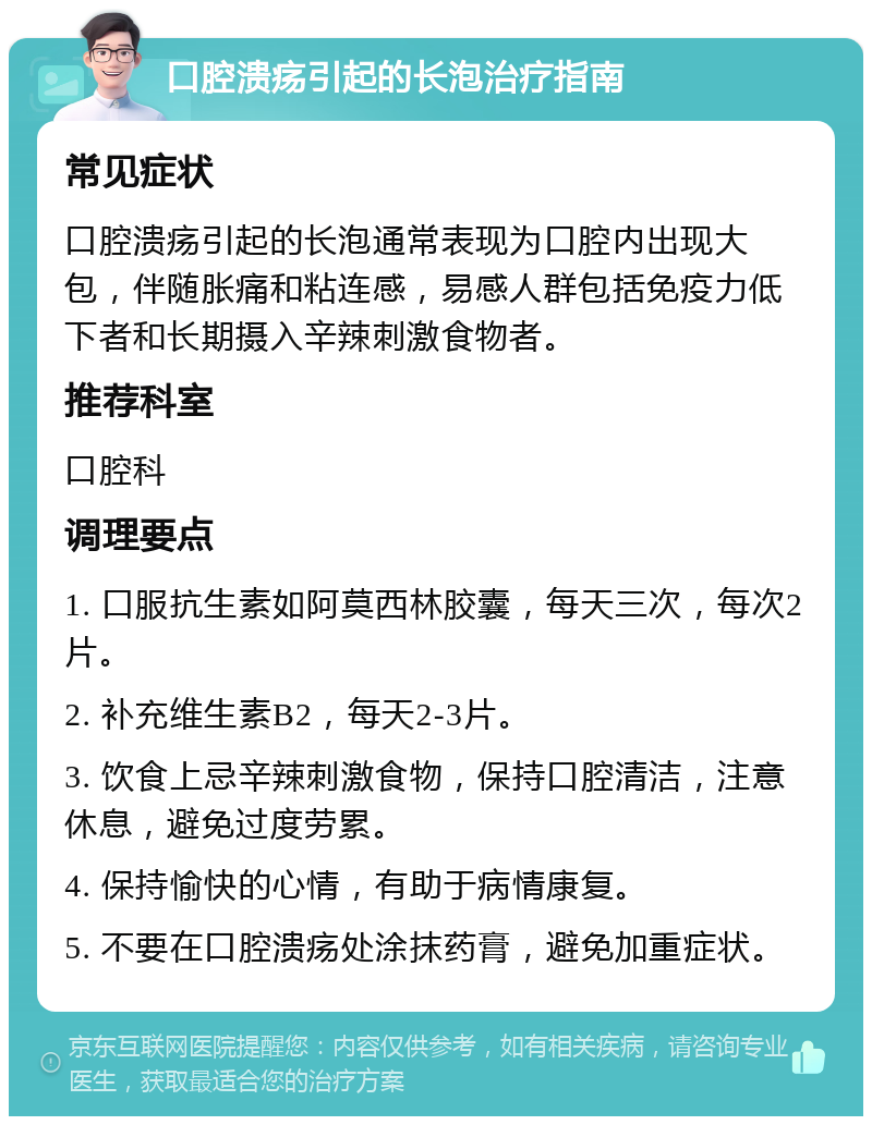 口腔溃疡引起的长泡治疗指南 常见症状 口腔溃疡引起的长泡通常表现为口腔内出现大包，伴随胀痛和粘连感，易感人群包括免疫力低下者和长期摄入辛辣刺激食物者。 推荐科室 口腔科 调理要点 1. 口服抗生素如阿莫西林胶囊，每天三次，每次2片。 2. 补充维生素B2，每天2-3片。 3. 饮食上忌辛辣刺激食物，保持口腔清洁，注意休息，避免过度劳累。 4. 保持愉快的心情，有助于病情康复。 5. 不要在口腔溃疡处涂抹药膏，避免加重症状。