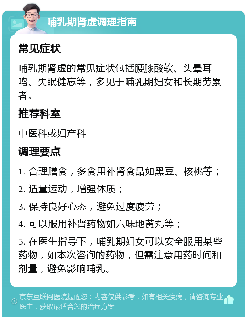 哺乳期肾虚调理指南 常见症状 哺乳期肾虚的常见症状包括腰膝酸软、头晕耳鸣、失眠健忘等，多见于哺乳期妇女和长期劳累者。 推荐科室 中医科或妇产科 调理要点 1. 合理膳食，多食用补肾食品如黑豆、核桃等； 2. 适量运动，增强体质； 3. 保持良好心态，避免过度疲劳； 4. 可以服用补肾药物如六味地黄丸等； 5. 在医生指导下，哺乳期妇女可以安全服用某些药物，如本次咨询的药物，但需注意用药时间和剂量，避免影响哺乳。