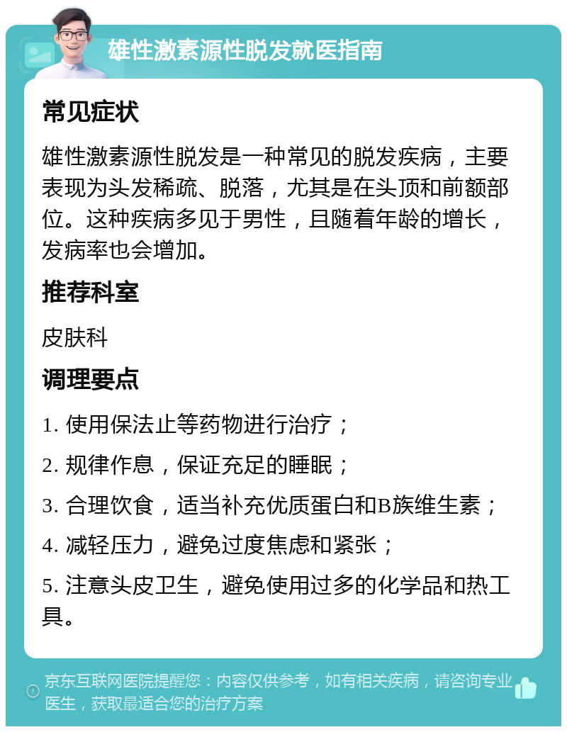 雄性激素源性脱发就医指南 常见症状 雄性激素源性脱发是一种常见的脱发疾病，主要表现为头发稀疏、脱落，尤其是在头顶和前额部位。这种疾病多见于男性，且随着年龄的增长，发病率也会增加。 推荐科室 皮肤科 调理要点 1. 使用保法止等药物进行治疗； 2. 规律作息，保证充足的睡眠； 3. 合理饮食，适当补充优质蛋白和B族维生素； 4. 减轻压力，避免过度焦虑和紧张； 5. 注意头皮卫生，避免使用过多的化学品和热工具。