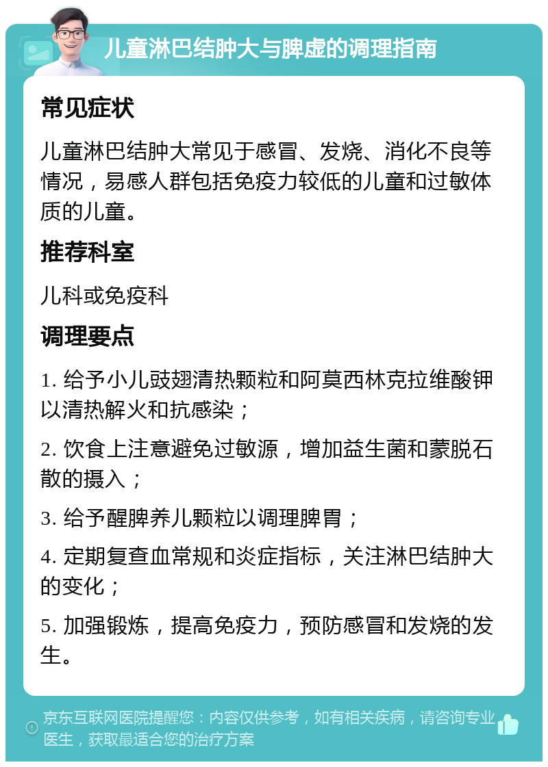 儿童淋巴结肿大与脾虚的调理指南 常见症状 儿童淋巴结肿大常见于感冒、发烧、消化不良等情况，易感人群包括免疫力较低的儿童和过敏体质的儿童。 推荐科室 儿科或免疫科 调理要点 1. 给予小儿豉翅清热颗粒和阿莫西林克拉维酸钾以清热解火和抗感染； 2. 饮食上注意避免过敏源，增加益生菌和蒙脱石散的摄入； 3. 给予醒脾养儿颗粒以调理脾胃； 4. 定期复查血常规和炎症指标，关注淋巴结肿大的变化； 5. 加强锻炼，提高免疫力，预防感冒和发烧的发生。