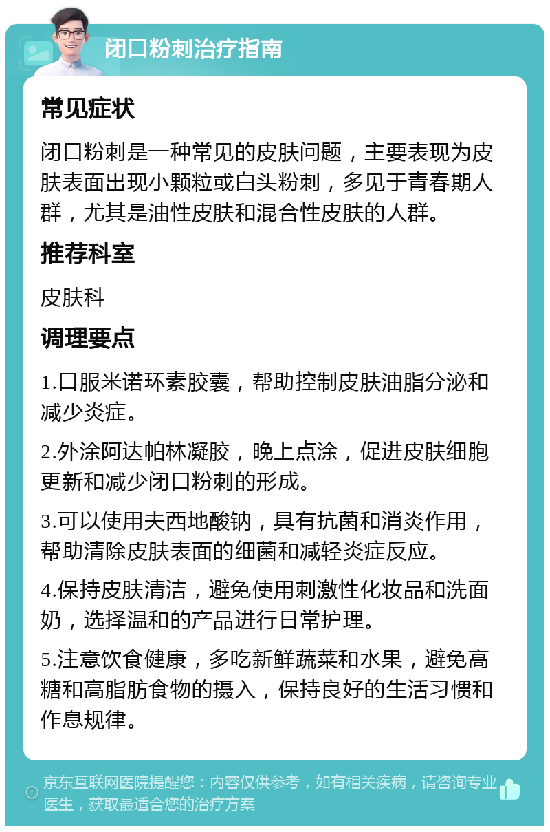 闭口粉刺治疗指南 常见症状 闭口粉刺是一种常见的皮肤问题，主要表现为皮肤表面出现小颗粒或白头粉刺，多见于青春期人群，尤其是油性皮肤和混合性皮肤的人群。 推荐科室 皮肤科 调理要点 1.口服米诺环素胶囊，帮助控制皮肤油脂分泌和减少炎症。 2.外涂阿达帕林凝胶，晚上点涂，促进皮肤细胞更新和减少闭口粉刺的形成。 3.可以使用夫西地酸钠，具有抗菌和消炎作用，帮助清除皮肤表面的细菌和减轻炎症反应。 4.保持皮肤清洁，避免使用刺激性化妆品和洗面奶，选择温和的产品进行日常护理。 5.注意饮食健康，多吃新鲜蔬菜和水果，避免高糖和高脂肪食物的摄入，保持良好的生活习惯和作息规律。