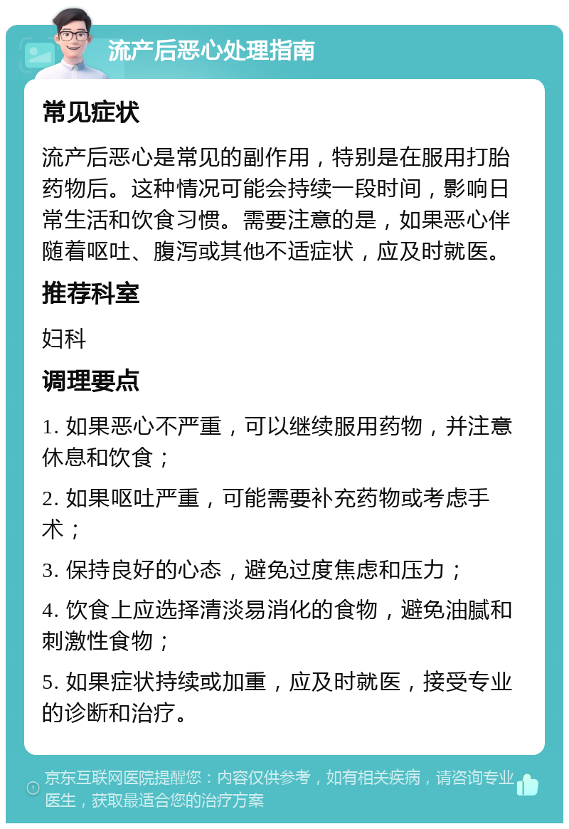 流产后恶心处理指南 常见症状 流产后恶心是常见的副作用，特别是在服用打胎药物后。这种情况可能会持续一段时间，影响日常生活和饮食习惯。需要注意的是，如果恶心伴随着呕吐、腹泻或其他不适症状，应及时就医。 推荐科室 妇科 调理要点 1. 如果恶心不严重，可以继续服用药物，并注意休息和饮食； 2. 如果呕吐严重，可能需要补充药物或考虑手术； 3. 保持良好的心态，避免过度焦虑和压力； 4. 饮食上应选择清淡易消化的食物，避免油腻和刺激性食物； 5. 如果症状持续或加重，应及时就医，接受专业的诊断和治疗。