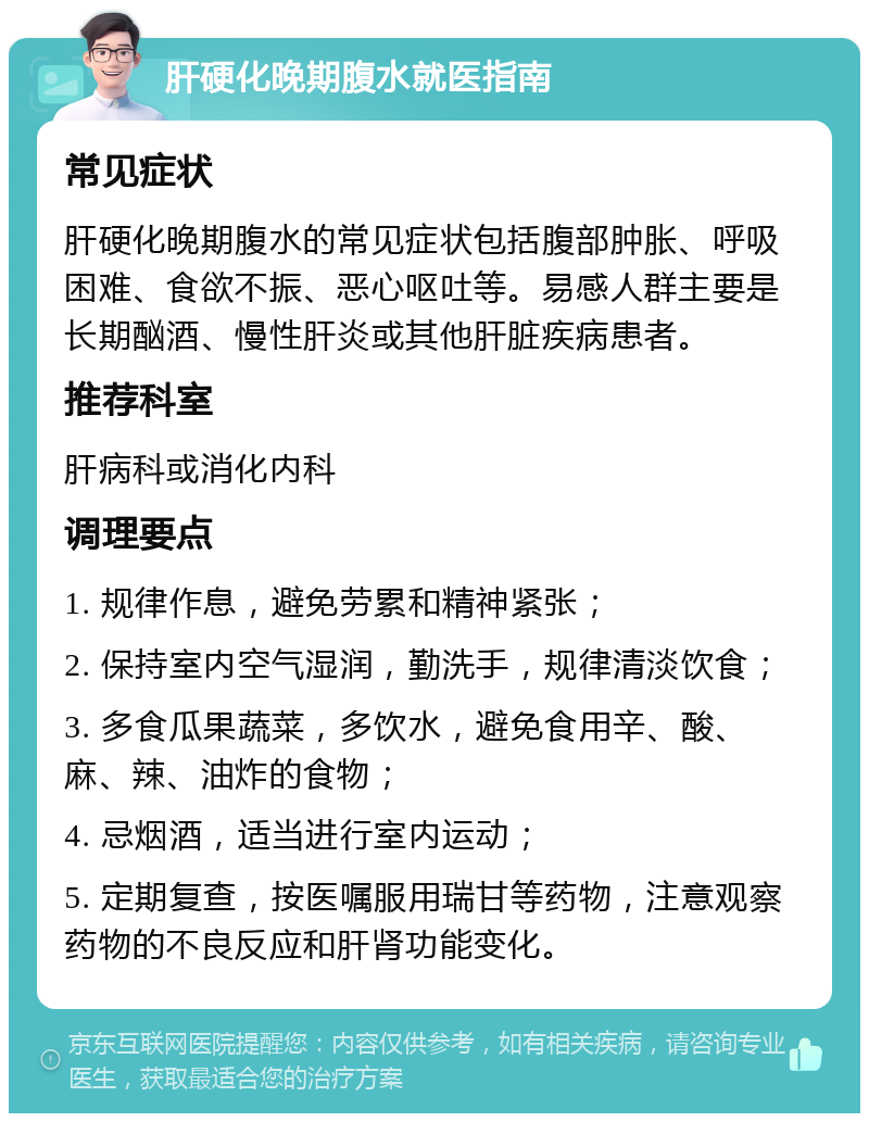 肝硬化晚期腹水就医指南 常见症状 肝硬化晚期腹水的常见症状包括腹部肿胀、呼吸困难、食欲不振、恶心呕吐等。易感人群主要是长期酗酒、慢性肝炎或其他肝脏疾病患者。 推荐科室 肝病科或消化内科 调理要点 1. 规律作息，避免劳累和精神紧张； 2. 保持室内空气湿润，勤洗手，规律清淡饮食； 3. 多食瓜果蔬菜，多饮水，避免食用辛、酸、麻、辣、油炸的食物； 4. 忌烟酒，适当进行室内运动； 5. 定期复查，按医嘱服用瑞甘等药物，注意观察药物的不良反应和肝肾功能变化。