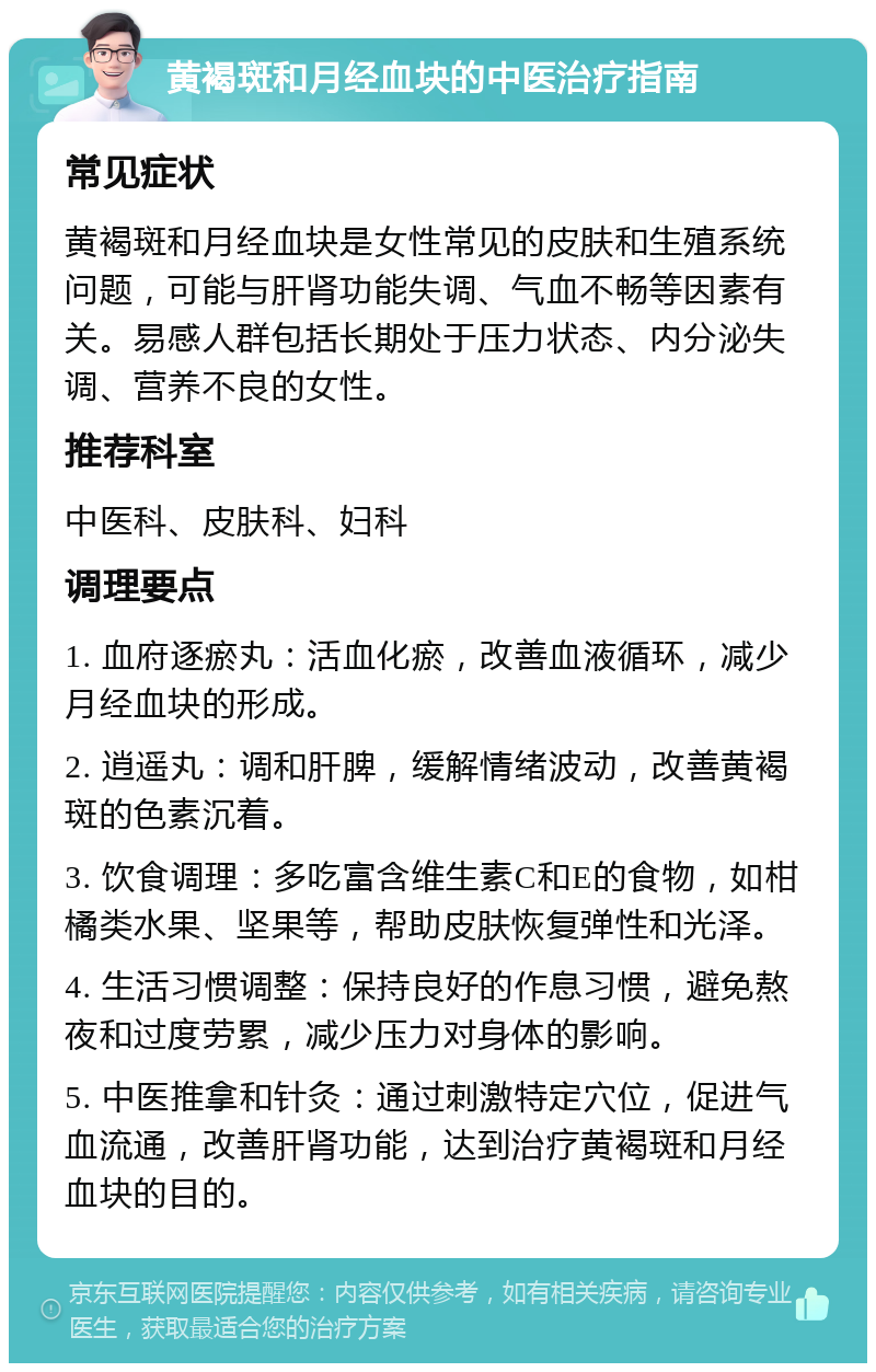 黄褐斑和月经血块的中医治疗指南 常见症状 黄褐斑和月经血块是女性常见的皮肤和生殖系统问题，可能与肝肾功能失调、气血不畅等因素有关。易感人群包括长期处于压力状态、内分泌失调、营养不良的女性。 推荐科室 中医科、皮肤科、妇科 调理要点 1. 血府逐瘀丸：活血化瘀，改善血液循环，减少月经血块的形成。 2. 逍遥丸：调和肝脾，缓解情绪波动，改善黄褐斑的色素沉着。 3. 饮食调理：多吃富含维生素C和E的食物，如柑橘类水果、坚果等，帮助皮肤恢复弹性和光泽。 4. 生活习惯调整：保持良好的作息习惯，避免熬夜和过度劳累，减少压力对身体的影响。 5. 中医推拿和针灸：通过刺激特定穴位，促进气血流通，改善肝肾功能，达到治疗黄褐斑和月经血块的目的。