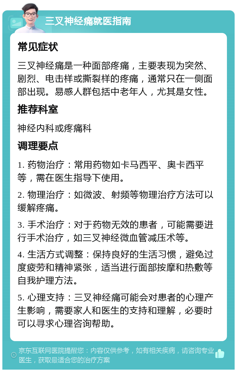 三叉神经痛就医指南 常见症状 三叉神经痛是一种面部疼痛，主要表现为突然、剧烈、电击样或撕裂样的疼痛，通常只在一侧面部出现。易感人群包括中老年人，尤其是女性。 推荐科室 神经内科或疼痛科 调理要点 1. 药物治疗：常用药物如卡马西平、奥卡西平等，需在医生指导下使用。 2. 物理治疗：如微波、射频等物理治疗方法可以缓解疼痛。 3. 手术治疗：对于药物无效的患者，可能需要进行手术治疗，如三叉神经微血管减压术等。 4. 生活方式调整：保持良好的生活习惯，避免过度疲劳和精神紧张，适当进行面部按摩和热敷等自我护理方法。 5. 心理支持：三叉神经痛可能会对患者的心理产生影响，需要家人和医生的支持和理解，必要时可以寻求心理咨询帮助。