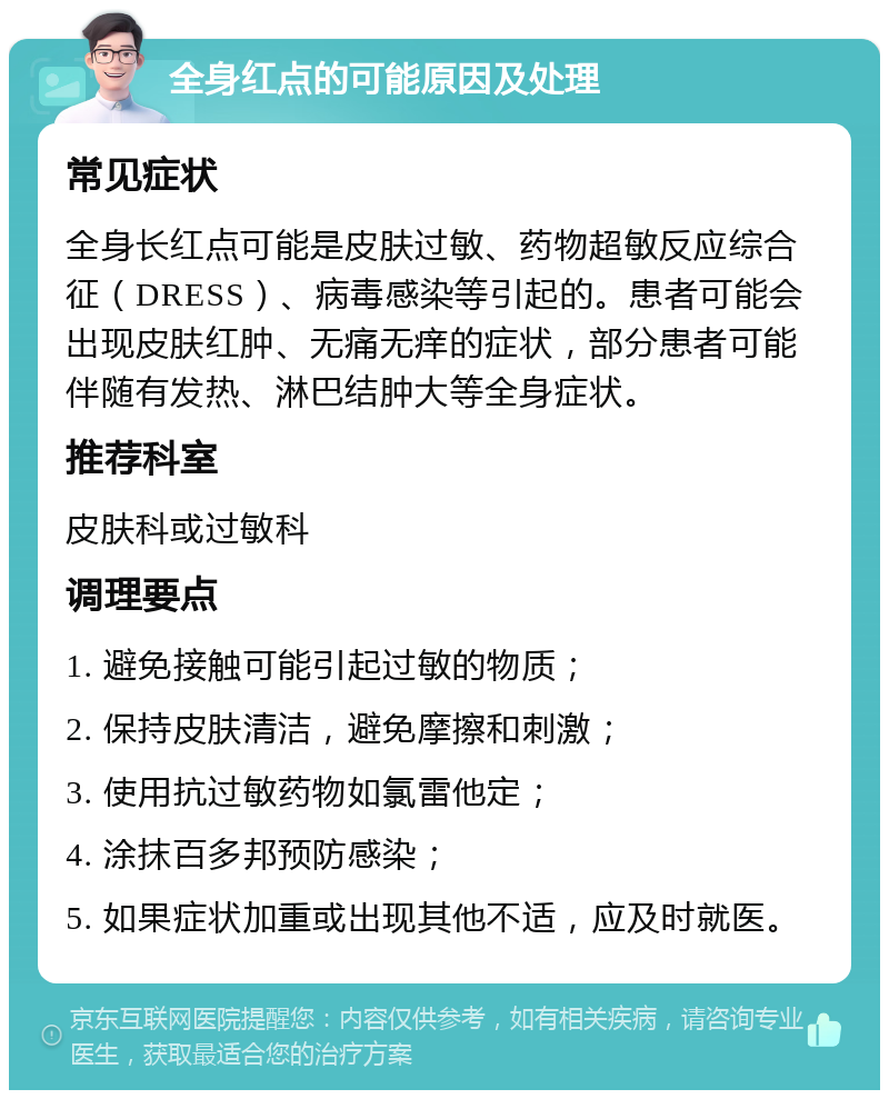 全身红点的可能原因及处理 常见症状 全身长红点可能是皮肤过敏、药物超敏反应综合征（DRESS）、病毒感染等引起的。患者可能会出现皮肤红肿、无痛无痒的症状，部分患者可能伴随有发热、淋巴结肿大等全身症状。 推荐科室 皮肤科或过敏科 调理要点 1. 避免接触可能引起过敏的物质； 2. 保持皮肤清洁，避免摩擦和刺激； 3. 使用抗过敏药物如氯雷他定； 4. 涂抹百多邦预防感染； 5. 如果症状加重或出现其他不适，应及时就医。