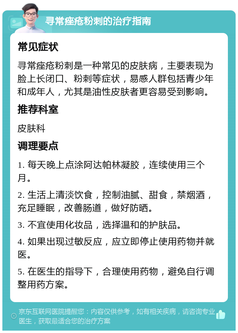 寻常痤疮粉刺的治疗指南 常见症状 寻常痤疮粉刺是一种常见的皮肤病，主要表现为脸上长闭口、粉刺等症状，易感人群包括青少年和成年人，尤其是油性皮肤者更容易受到影响。 推荐科室 皮肤科 调理要点 1. 每天晚上点涂阿达帕林凝胶，连续使用三个月。 2. 生活上清淡饮食，控制油腻、甜食，禁烟酒，充足睡眠，改善肠道，做好防晒。 3. 不宜使用化妆品，选择温和的护肤品。 4. 如果出现过敏反应，应立即停止使用药物并就医。 5. 在医生的指导下，合理使用药物，避免自行调整用药方案。