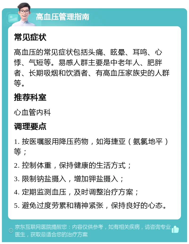 高血压管理指南 常见症状 高血压的常见症状包括头痛、眩晕、耳鸣、心悸、气短等。易感人群主要是中老年人、肥胖者、长期吸烟和饮酒者、有高血压家族史的人群等。 推荐科室 心血管内科 调理要点 1. 按医嘱服用降压药物，如海捷亚（氨氯地平）等； 2. 控制体重，保持健康的生活方式； 3. 限制钠盐摄入，增加钾盐摄入； 4. 定期监测血压，及时调整治疗方案； 5. 避免过度劳累和精神紧张，保持良好的心态。