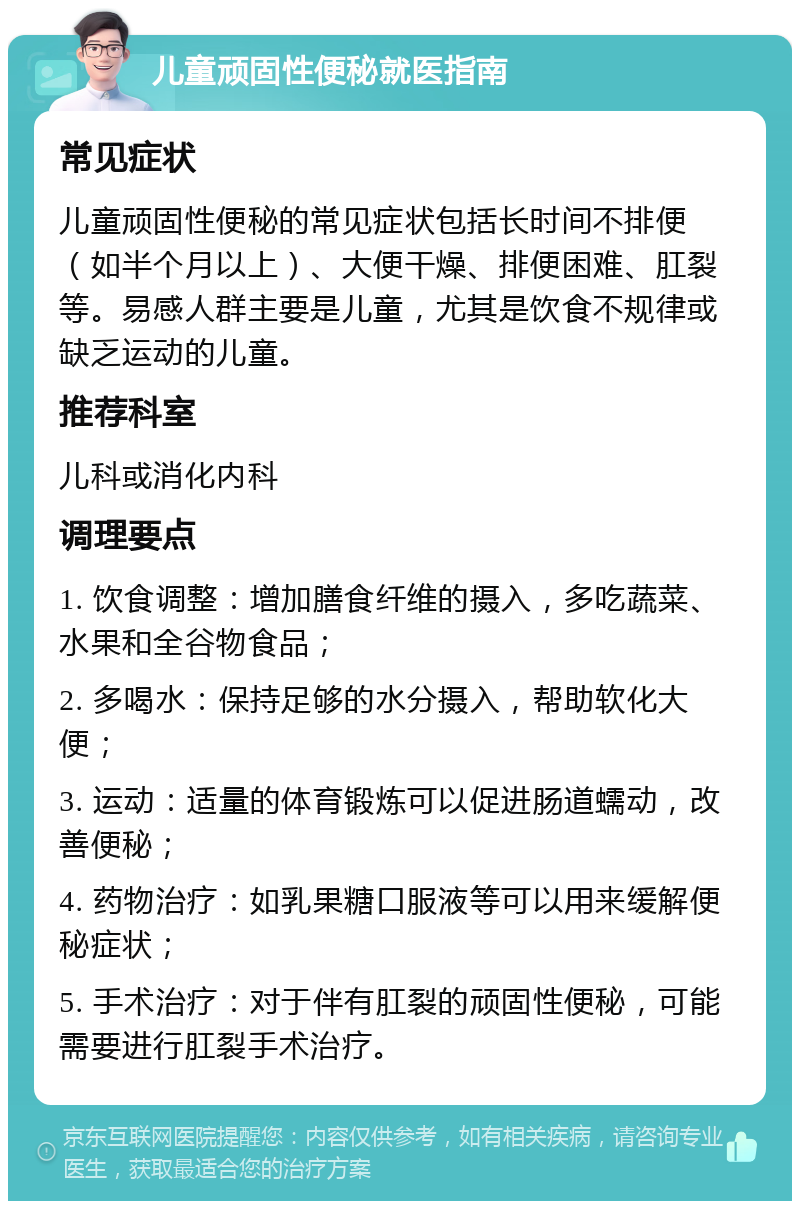 儿童顽固性便秘就医指南 常见症状 儿童顽固性便秘的常见症状包括长时间不排便（如半个月以上）、大便干燥、排便困难、肛裂等。易感人群主要是儿童，尤其是饮食不规律或缺乏运动的儿童。 推荐科室 儿科或消化内科 调理要点 1. 饮食调整：增加膳食纤维的摄入，多吃蔬菜、水果和全谷物食品； 2. 多喝水：保持足够的水分摄入，帮助软化大便； 3. 运动：适量的体育锻炼可以促进肠道蠕动，改善便秘； 4. 药物治疗：如乳果糖口服液等可以用来缓解便秘症状； 5. 手术治疗：对于伴有肛裂的顽固性便秘，可能需要进行肛裂手术治疗。