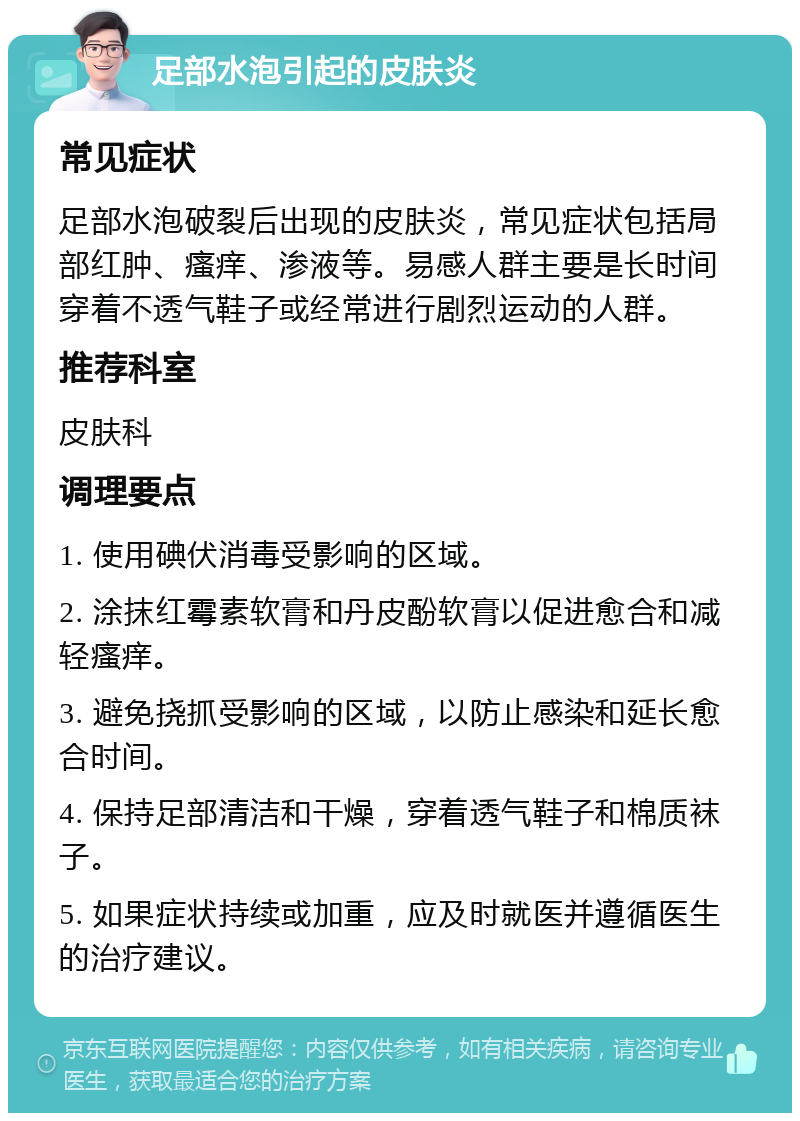 足部水泡引起的皮肤炎 常见症状 足部水泡破裂后出现的皮肤炎，常见症状包括局部红肿、瘙痒、渗液等。易感人群主要是长时间穿着不透气鞋子或经常进行剧烈运动的人群。 推荐科室 皮肤科 调理要点 1. 使用碘伏消毒受影响的区域。 2. 涂抹红霉素软膏和丹皮酚软膏以促进愈合和减轻瘙痒。 3. 避免挠抓受影响的区域，以防止感染和延长愈合时间。 4. 保持足部清洁和干燥，穿着透气鞋子和棉质袜子。 5. 如果症状持续或加重，应及时就医并遵循医生的治疗建议。