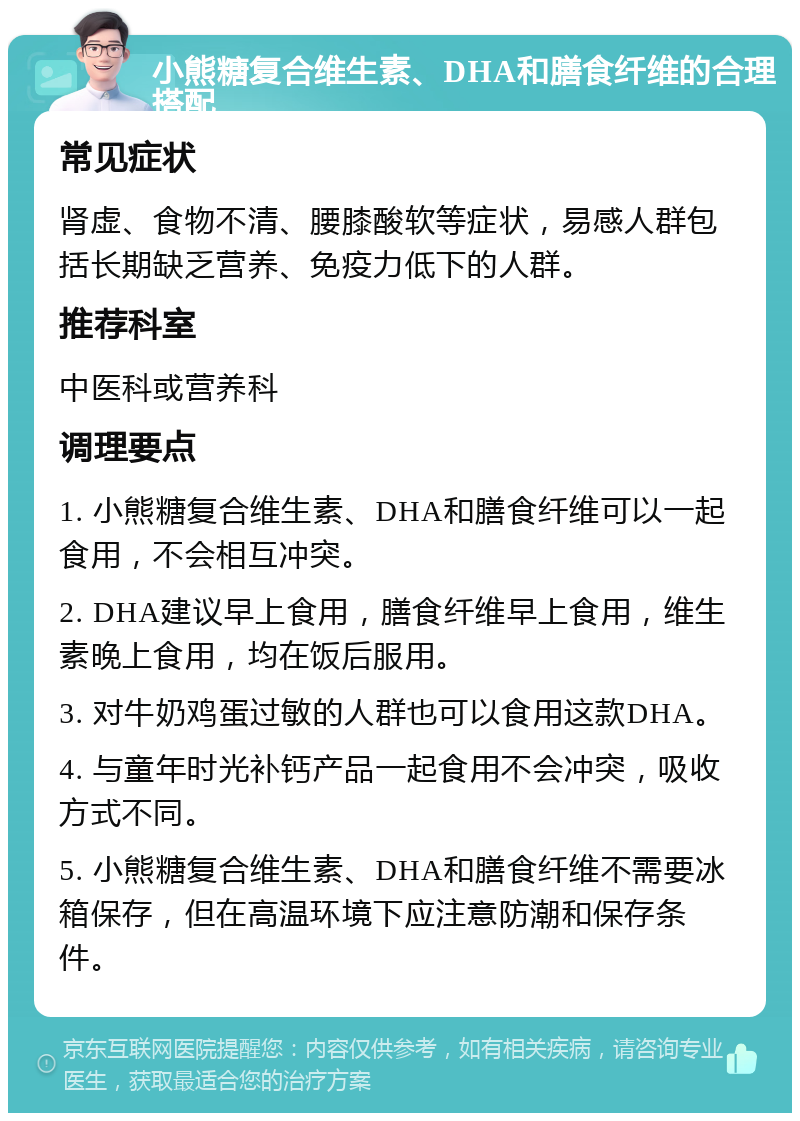 小熊糖复合维生素、DHA和膳食纤维的合理搭配 常见症状 肾虚、食物不清、腰膝酸软等症状，易感人群包括长期缺乏营养、免疫力低下的人群。 推荐科室 中医科或营养科 调理要点 1. 小熊糖复合维生素、DHA和膳食纤维可以一起食用，不会相互冲突。 2. DHA建议早上食用，膳食纤维早上食用，维生素晚上食用，均在饭后服用。 3. 对牛奶鸡蛋过敏的人群也可以食用这款DHA。 4. 与童年时光补钙产品一起食用不会冲突，吸收方式不同。 5. 小熊糖复合维生素、DHA和膳食纤维不需要冰箱保存，但在高温环境下应注意防潮和保存条件。