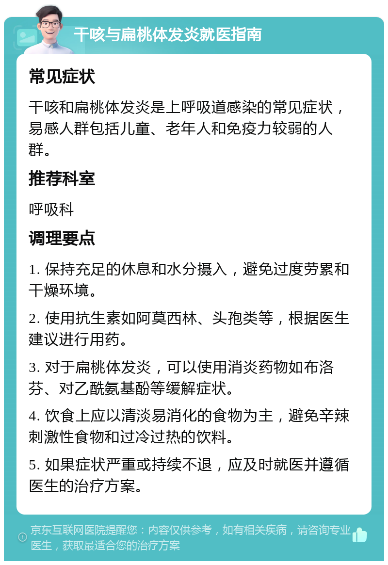 干咳与扁桃体发炎就医指南 常见症状 干咳和扁桃体发炎是上呼吸道感染的常见症状，易感人群包括儿童、老年人和免疫力较弱的人群。 推荐科室 呼吸科 调理要点 1. 保持充足的休息和水分摄入，避免过度劳累和干燥环境。 2. 使用抗生素如阿莫西林、头孢类等，根据医生建议进行用药。 3. 对于扁桃体发炎，可以使用消炎药物如布洛芬、对乙酰氨基酚等缓解症状。 4. 饮食上应以清淡易消化的食物为主，避免辛辣刺激性食物和过冷过热的饮料。 5. 如果症状严重或持续不退，应及时就医并遵循医生的治疗方案。