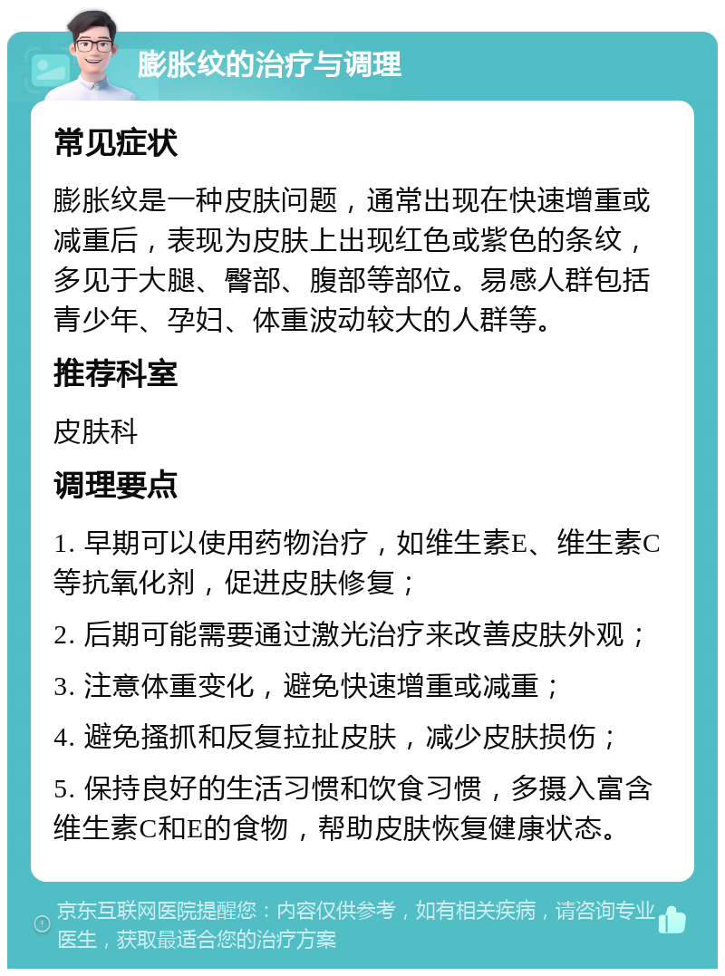 膨胀纹的治疗与调理 常见症状 膨胀纹是一种皮肤问题，通常出现在快速增重或减重后，表现为皮肤上出现红色或紫色的条纹，多见于大腿、臀部、腹部等部位。易感人群包括青少年、孕妇、体重波动较大的人群等。 推荐科室 皮肤科 调理要点 1. 早期可以使用药物治疗，如维生素E、维生素C等抗氧化剂，促进皮肤修复； 2. 后期可能需要通过激光治疗来改善皮肤外观； 3. 注意体重变化，避免快速增重或减重； 4. 避免搔抓和反复拉扯皮肤，减少皮肤损伤； 5. 保持良好的生活习惯和饮食习惯，多摄入富含维生素C和E的食物，帮助皮肤恢复健康状态。