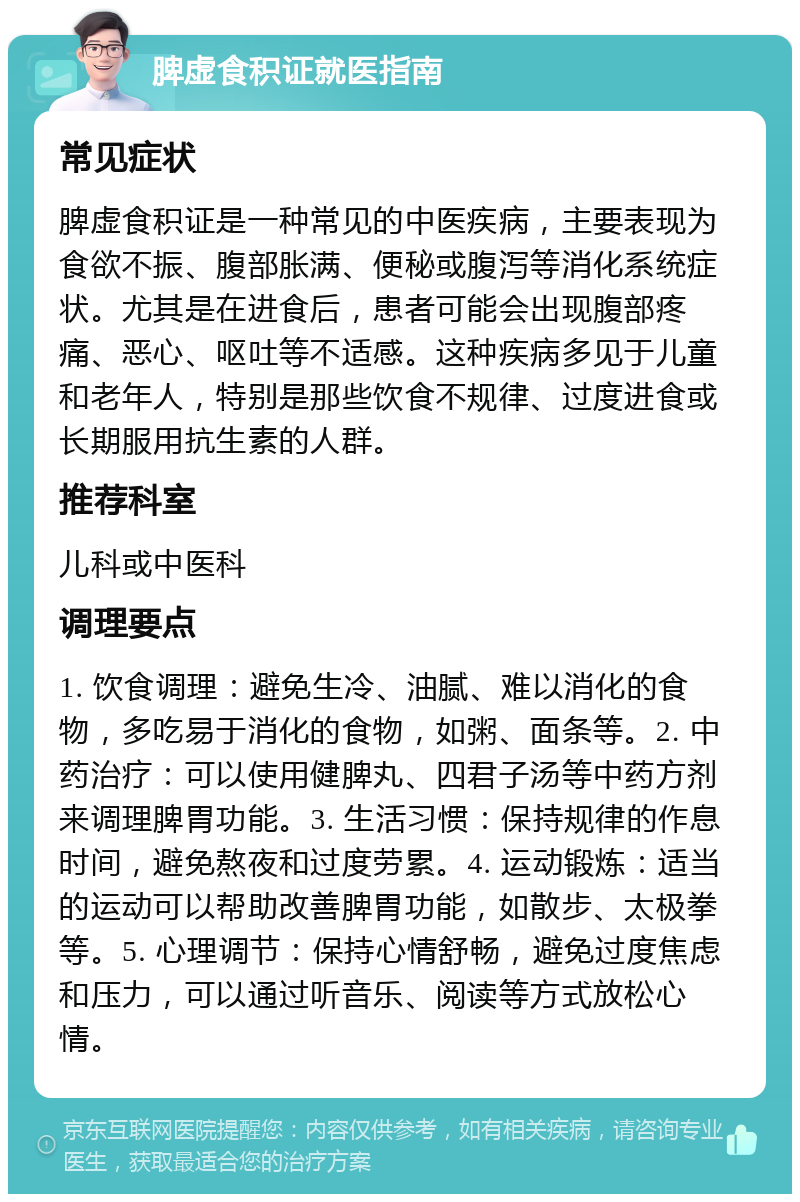 脾虚食积证就医指南 常见症状 脾虚食积证是一种常见的中医疾病，主要表现为食欲不振、腹部胀满、便秘或腹泻等消化系统症状。尤其是在进食后，患者可能会出现腹部疼痛、恶心、呕吐等不适感。这种疾病多见于儿童和老年人，特别是那些饮食不规律、过度进食或长期服用抗生素的人群。 推荐科室 儿科或中医科 调理要点 1. 饮食调理：避免生冷、油腻、难以消化的食物，多吃易于消化的食物，如粥、面条等。2. 中药治疗：可以使用健脾丸、四君子汤等中药方剂来调理脾胃功能。3. 生活习惯：保持规律的作息时间，避免熬夜和过度劳累。4. 运动锻炼：适当的运动可以帮助改善脾胃功能，如散步、太极拳等。5. 心理调节：保持心情舒畅，避免过度焦虑和压力，可以通过听音乐、阅读等方式放松心情。