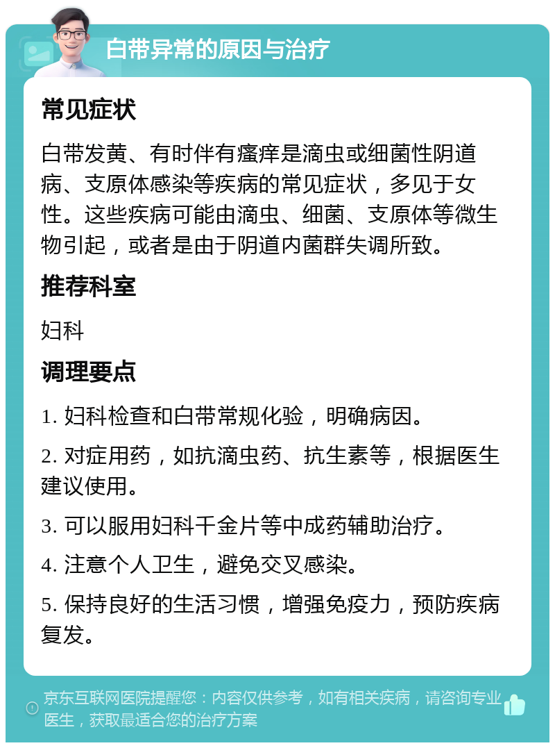 白带异常的原因与治疗 常见症状 白带发黄、有时伴有瘙痒是滴虫或细菌性阴道病、支原体感染等疾病的常见症状，多见于女性。这些疾病可能由滴虫、细菌、支原体等微生物引起，或者是由于阴道内菌群失调所致。 推荐科室 妇科 调理要点 1. 妇科检查和白带常规化验，明确病因。 2. 对症用药，如抗滴虫药、抗生素等，根据医生建议使用。 3. 可以服用妇科千金片等中成药辅助治疗。 4. 注意个人卫生，避免交叉感染。 5. 保持良好的生活习惯，增强免疫力，预防疾病复发。