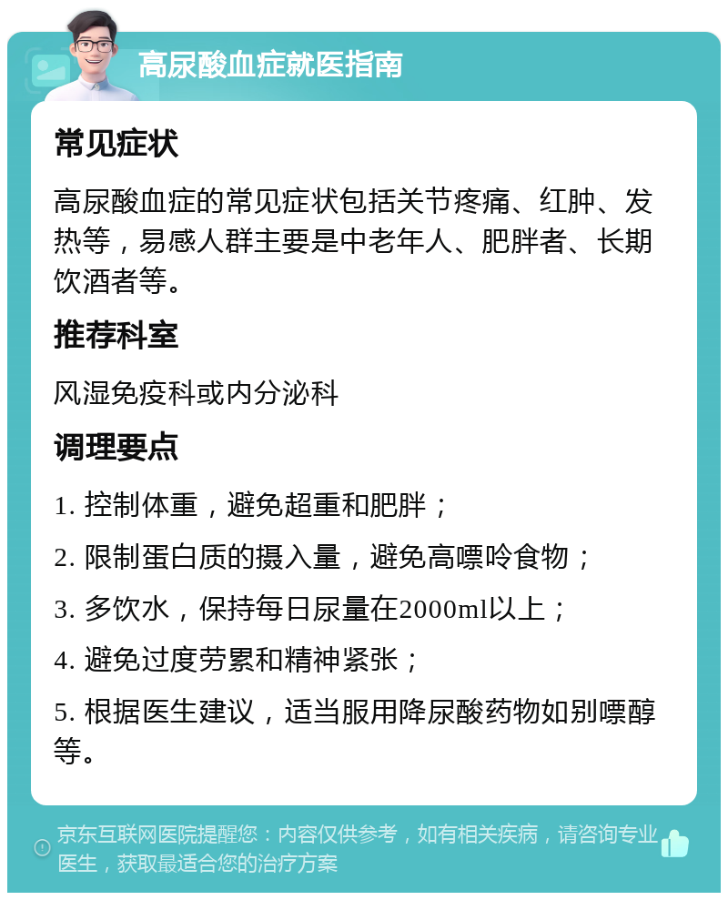 高尿酸血症就医指南 常见症状 高尿酸血症的常见症状包括关节疼痛、红肿、发热等，易感人群主要是中老年人、肥胖者、长期饮酒者等。 推荐科室 风湿免疫科或内分泌科 调理要点 1. 控制体重，避免超重和肥胖； 2. 限制蛋白质的摄入量，避免高嘌呤食物； 3. 多饮水，保持每日尿量在2000ml以上； 4. 避免过度劳累和精神紧张； 5. 根据医生建议，适当服用降尿酸药物如别嘌醇等。