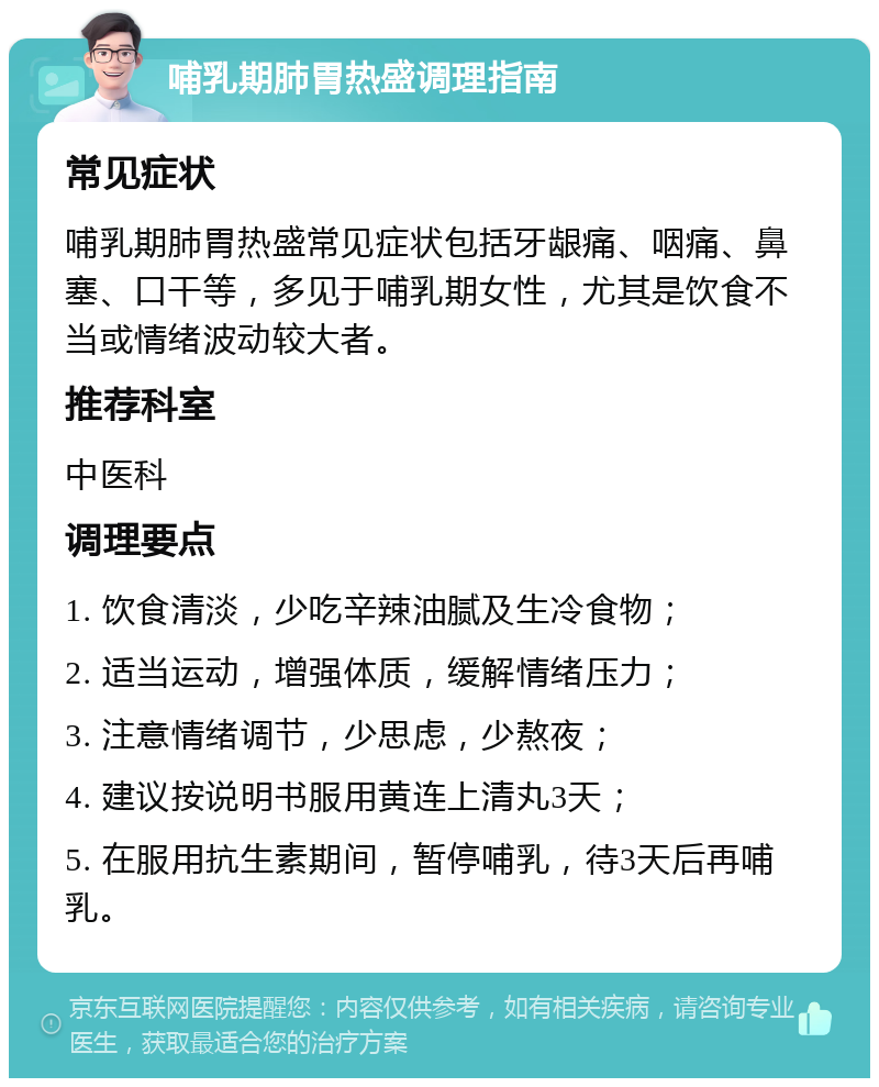 哺乳期肺胃热盛调理指南 常见症状 哺乳期肺胃热盛常见症状包括牙龈痛、咽痛、鼻塞、口干等，多见于哺乳期女性，尤其是饮食不当或情绪波动较大者。 推荐科室 中医科 调理要点 1. 饮食清淡，少吃辛辣油腻及生冷食物； 2. 适当运动，增强体质，缓解情绪压力； 3. 注意情绪调节，少思虑，少熬夜； 4. 建议按说明书服用黄连上清丸3天； 5. 在服用抗生素期间，暂停哺乳，待3天后再哺乳。