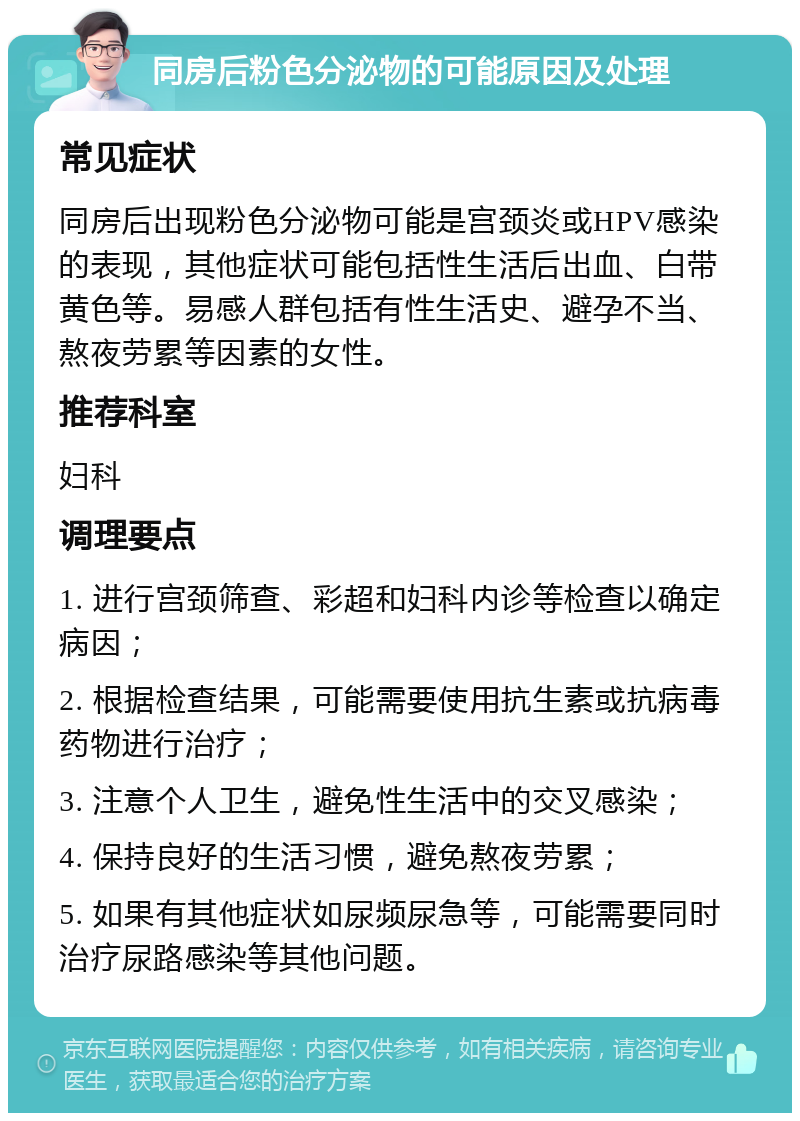 同房后粉色分泌物的可能原因及处理 常见症状 同房后出现粉色分泌物可能是宫颈炎或HPV感染的表现，其他症状可能包括性生活后出血、白带黄色等。易感人群包括有性生活史、避孕不当、熬夜劳累等因素的女性。 推荐科室 妇科 调理要点 1. 进行宫颈筛查、彩超和妇科内诊等检查以确定病因； 2. 根据检查结果，可能需要使用抗生素或抗病毒药物进行治疗； 3. 注意个人卫生，避免性生活中的交叉感染； 4. 保持良好的生活习惯，避免熬夜劳累； 5. 如果有其他症状如尿频尿急等，可能需要同时治疗尿路感染等其他问题。