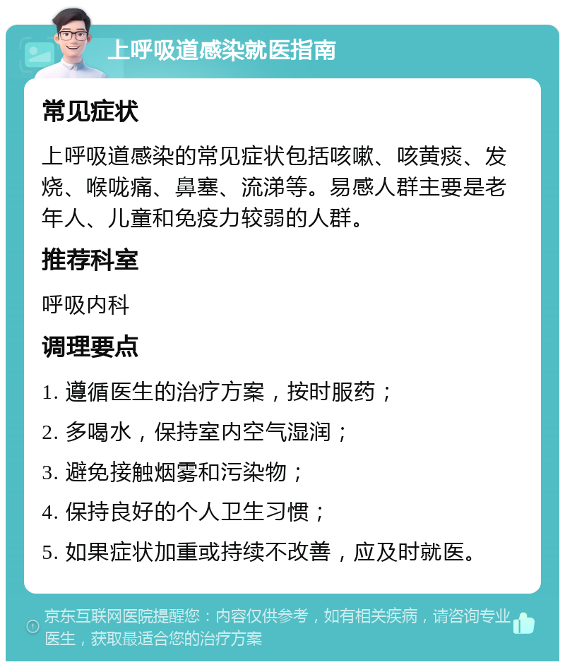 上呼吸道感染就医指南 常见症状 上呼吸道感染的常见症状包括咳嗽、咳黄痰、发烧、喉咙痛、鼻塞、流涕等。易感人群主要是老年人、儿童和免疫力较弱的人群。 推荐科室 呼吸内科 调理要点 1. 遵循医生的治疗方案，按时服药； 2. 多喝水，保持室内空气湿润； 3. 避免接触烟雾和污染物； 4. 保持良好的个人卫生习惯； 5. 如果症状加重或持续不改善，应及时就医。