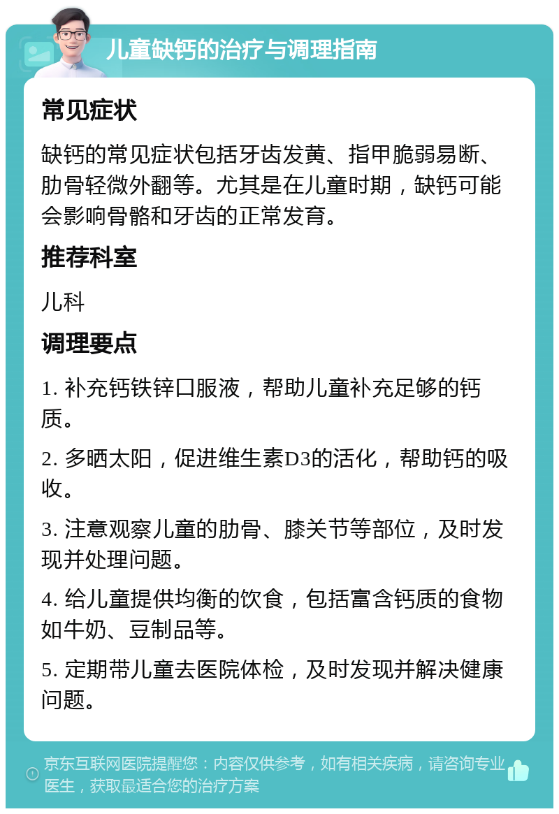 儿童缺钙的治疗与调理指南 常见症状 缺钙的常见症状包括牙齿发黄、指甲脆弱易断、肋骨轻微外翻等。尤其是在儿童时期，缺钙可能会影响骨骼和牙齿的正常发育。 推荐科室 儿科 调理要点 1. 补充钙铁锌口服液，帮助儿童补充足够的钙质。 2. 多晒太阳，促进维生素D3的活化，帮助钙的吸收。 3. 注意观察儿童的肋骨、膝关节等部位，及时发现并处理问题。 4. 给儿童提供均衡的饮食，包括富含钙质的食物如牛奶、豆制品等。 5. 定期带儿童去医院体检，及时发现并解决健康问题。