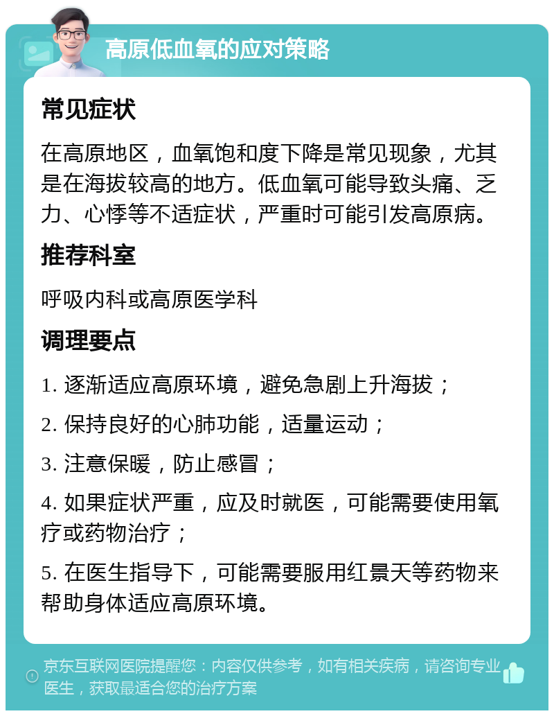 高原低血氧的应对策略 常见症状 在高原地区，血氧饱和度下降是常见现象，尤其是在海拔较高的地方。低血氧可能导致头痛、乏力、心悸等不适症状，严重时可能引发高原病。 推荐科室 呼吸内科或高原医学科 调理要点 1. 逐渐适应高原环境，避免急剧上升海拔； 2. 保持良好的心肺功能，适量运动； 3. 注意保暖，防止感冒； 4. 如果症状严重，应及时就医，可能需要使用氧疗或药物治疗； 5. 在医生指导下，可能需要服用红景天等药物来帮助身体适应高原环境。