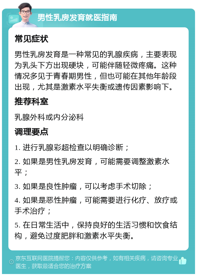 男性乳房发育就医指南 常见症状 男性乳房发育是一种常见的乳腺疾病，主要表现为乳头下方出现硬块，可能伴随轻微疼痛。这种情况多见于青春期男性，但也可能在其他年龄段出现，尤其是激素水平失衡或遗传因素影响下。 推荐科室 乳腺外科或内分泌科 调理要点 1. 进行乳腺彩超检查以明确诊断； 2. 如果是男性乳房发育，可能需要调整激素水平； 3. 如果是良性肿瘤，可以考虑手术切除； 4. 如果是恶性肿瘤，可能需要进行化疗、放疗或手术治疗； 5. 在日常生活中，保持良好的生活习惯和饮食结构，避免过度肥胖和激素水平失衡。