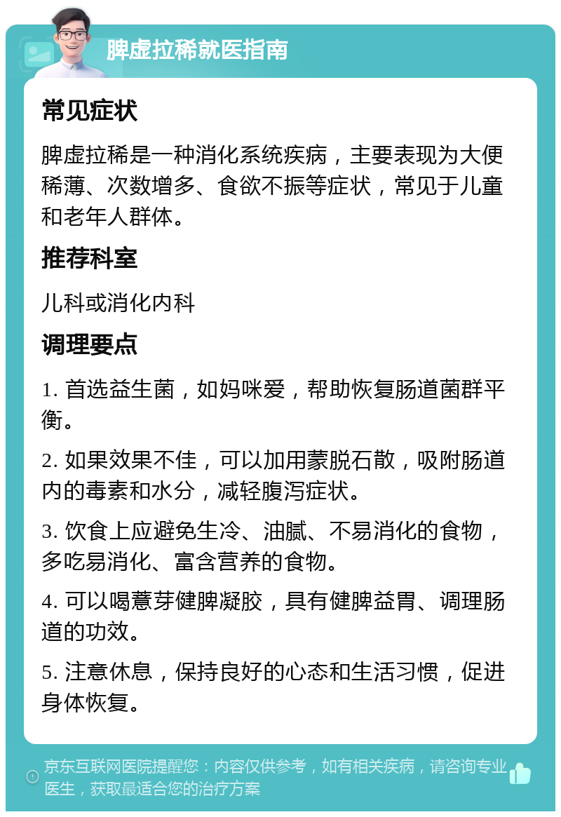 脾虚拉稀就医指南 常见症状 脾虚拉稀是一种消化系统疾病，主要表现为大便稀薄、次数增多、食欲不振等症状，常见于儿童和老年人群体。 推荐科室 儿科或消化内科 调理要点 1. 首选益生菌，如妈咪爱，帮助恢复肠道菌群平衡。 2. 如果效果不佳，可以加用蒙脱石散，吸附肠道内的毒素和水分，减轻腹泻症状。 3. 饮食上应避免生冷、油腻、不易消化的食物，多吃易消化、富含营养的食物。 4. 可以喝薏芽健脾凝胶，具有健脾益胃、调理肠道的功效。 5. 注意休息，保持良好的心态和生活习惯，促进身体恢复。