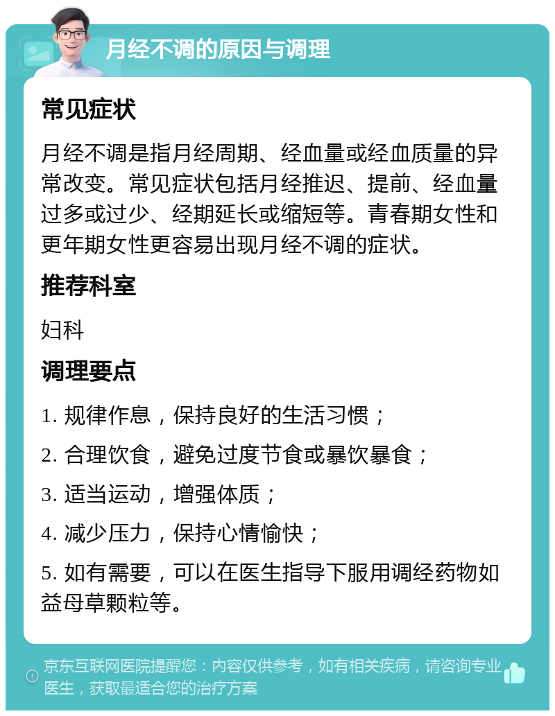 月经不调的原因与调理 常见症状 月经不调是指月经周期、经血量或经血质量的异常改变。常见症状包括月经推迟、提前、经血量过多或过少、经期延长或缩短等。青春期女性和更年期女性更容易出现月经不调的症状。 推荐科室 妇科 调理要点 1. 规律作息，保持良好的生活习惯； 2. 合理饮食，避免过度节食或暴饮暴食； 3. 适当运动，增强体质； 4. 减少压力，保持心情愉快； 5. 如有需要，可以在医生指导下服用调经药物如益母草颗粒等。