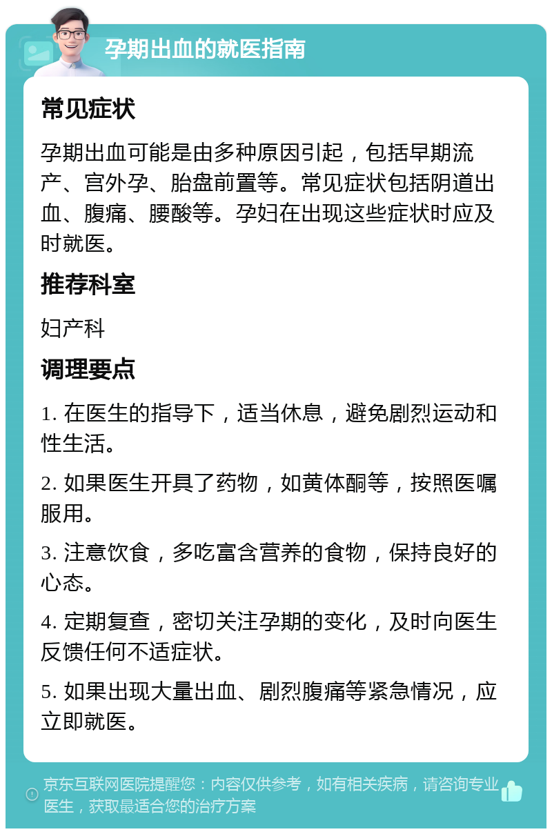 孕期出血的就医指南 常见症状 孕期出血可能是由多种原因引起，包括早期流产、宫外孕、胎盘前置等。常见症状包括阴道出血、腹痛、腰酸等。孕妇在出现这些症状时应及时就医。 推荐科室 妇产科 调理要点 1. 在医生的指导下，适当休息，避免剧烈运动和性生活。 2. 如果医生开具了药物，如黄体酮等，按照医嘱服用。 3. 注意饮食，多吃富含营养的食物，保持良好的心态。 4. 定期复查，密切关注孕期的变化，及时向医生反馈任何不适症状。 5. 如果出现大量出血、剧烈腹痛等紧急情况，应立即就医。