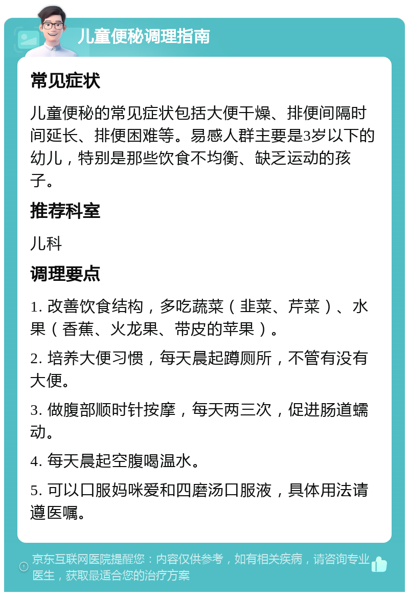 儿童便秘调理指南 常见症状 儿童便秘的常见症状包括大便干燥、排便间隔时间延长、排便困难等。易感人群主要是3岁以下的幼儿，特别是那些饮食不均衡、缺乏运动的孩子。 推荐科室 儿科 调理要点 1. 改善饮食结构，多吃蔬菜（韭菜、芹菜）、水果（香蕉、火龙果、带皮的苹果）。 2. 培养大便习惯，每天晨起蹲厕所，不管有没有大便。 3. 做腹部顺时针按摩，每天两三次，促进肠道蠕动。 4. 每天晨起空腹喝温水。 5. 可以口服妈咪爱和四磨汤口服液，具体用法请遵医嘱。