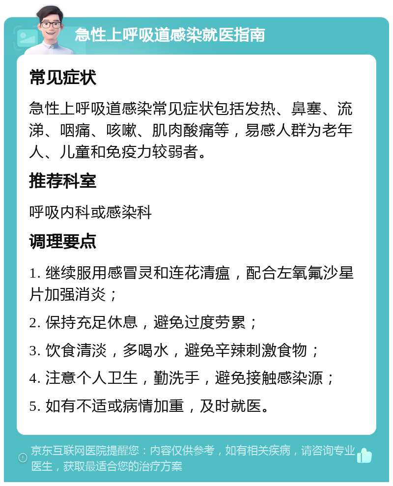 急性上呼吸道感染就医指南 常见症状 急性上呼吸道感染常见症状包括发热、鼻塞、流涕、咽痛、咳嗽、肌肉酸痛等，易感人群为老年人、儿童和免疫力较弱者。 推荐科室 呼吸内科或感染科 调理要点 1. 继续服用感冒灵和连花清瘟，配合左氧氟沙星片加强消炎； 2. 保持充足休息，避免过度劳累； 3. 饮食清淡，多喝水，避免辛辣刺激食物； 4. 注意个人卫生，勤洗手，避免接触感染源； 5. 如有不适或病情加重，及时就医。