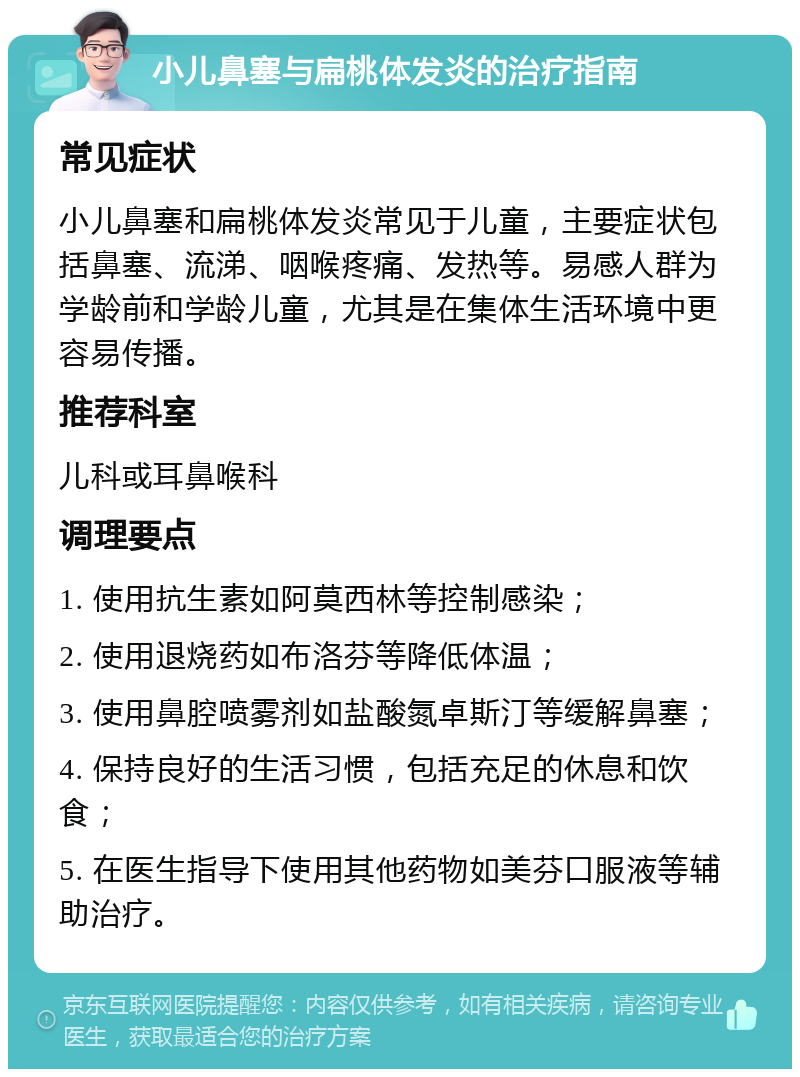 小儿鼻塞与扁桃体发炎的治疗指南 常见症状 小儿鼻塞和扁桃体发炎常见于儿童，主要症状包括鼻塞、流涕、咽喉疼痛、发热等。易感人群为学龄前和学龄儿童，尤其是在集体生活环境中更容易传播。 推荐科室 儿科或耳鼻喉科 调理要点 1. 使用抗生素如阿莫西林等控制感染； 2. 使用退烧药如布洛芬等降低体温； 3. 使用鼻腔喷雾剂如盐酸氮卓斯汀等缓解鼻塞； 4. 保持良好的生活习惯，包括充足的休息和饮食； 5. 在医生指导下使用其他药物如美芬口服液等辅助治疗。