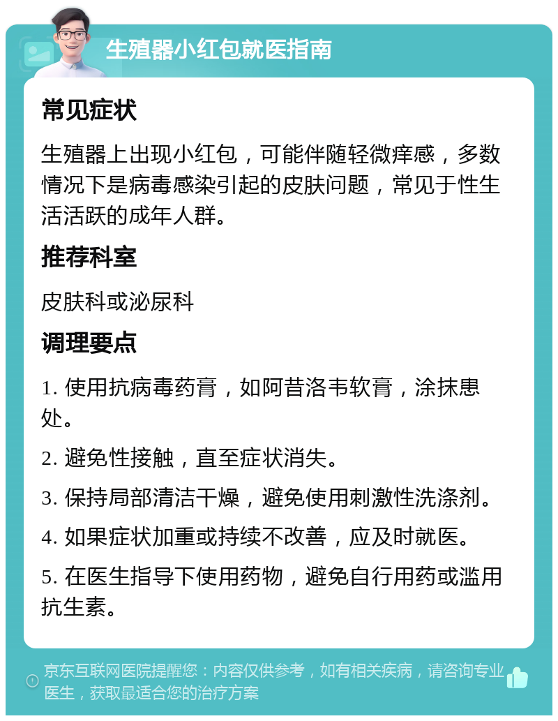 生殖器小红包就医指南 常见症状 生殖器上出现小红包，可能伴随轻微痒感，多数情况下是病毒感染引起的皮肤问题，常见于性生活活跃的成年人群。 推荐科室 皮肤科或泌尿科 调理要点 1. 使用抗病毒药膏，如阿昔洛韦软膏，涂抹患处。 2. 避免性接触，直至症状消失。 3. 保持局部清洁干燥，避免使用刺激性洗涤剂。 4. 如果症状加重或持续不改善，应及时就医。 5. 在医生指导下使用药物，避免自行用药或滥用抗生素。