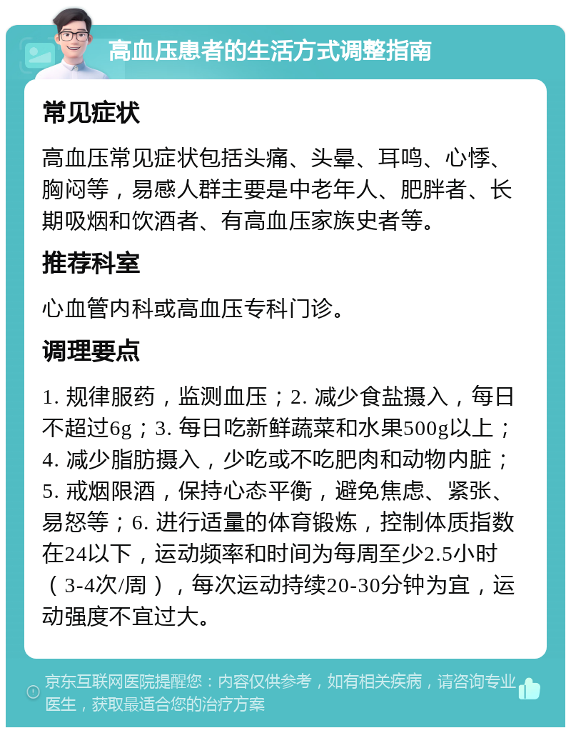 高血压患者的生活方式调整指南 常见症状 高血压常见症状包括头痛、头晕、耳鸣、心悸、胸闷等，易感人群主要是中老年人、肥胖者、长期吸烟和饮酒者、有高血压家族史者等。 推荐科室 心血管内科或高血压专科门诊。 调理要点 1. 规律服药，监测血压；2. 减少食盐摄入，每日不超过6g；3. 每日吃新鲜蔬菜和水果500g以上；4. 减少脂肪摄入，少吃或不吃肥肉和动物内脏；5. 戒烟限酒，保持心态平衡，避免焦虑、紧张、易怒等；6. 进行适量的体育锻炼，控制体质指数在24以下，运动频率和时间为每周至少2.5小时（3-4次/周），每次运动持续20-30分钟为宜，运动强度不宜过大。