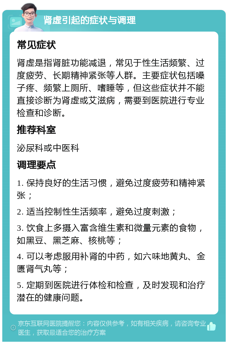 肾虚引起的症状与调理 常见症状 肾虚是指肾脏功能减退，常见于性生活频繁、过度疲劳、长期精神紧张等人群。主要症状包括嗓子疼、频繁上厕所、嗜睡等，但这些症状并不能直接诊断为肾虚或艾滋病，需要到医院进行专业检查和诊断。 推荐科室 泌尿科或中医科 调理要点 1. 保持良好的生活习惯，避免过度疲劳和精神紧张； 2. 适当控制性生活频率，避免过度刺激； 3. 饮食上多摄入富含维生素和微量元素的食物，如黑豆、黑芝麻、核桃等； 4. 可以考虑服用补肾的中药，如六味地黄丸、金匮肾气丸等； 5. 定期到医院进行体检和检查，及时发现和治疗潜在的健康问题。