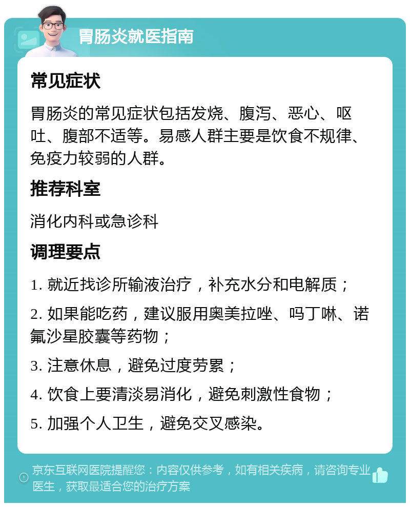 胃肠炎就医指南 常见症状 胃肠炎的常见症状包括发烧、腹泻、恶心、呕吐、腹部不适等。易感人群主要是饮食不规律、免疫力较弱的人群。 推荐科室 消化内科或急诊科 调理要点 1. 就近找诊所输液治疗，补充水分和电解质； 2. 如果能吃药，建议服用奥美拉唑、吗丁啉、诺氟沙星胶囊等药物； 3. 注意休息，避免过度劳累； 4. 饮食上要清淡易消化，避免刺激性食物； 5. 加强个人卫生，避免交叉感染。