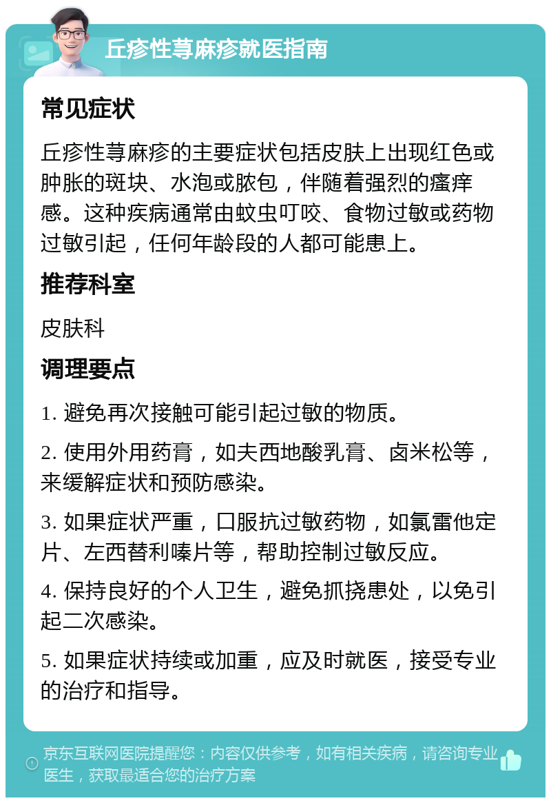 丘疹性荨麻疹就医指南 常见症状 丘疹性荨麻疹的主要症状包括皮肤上出现红色或肿胀的斑块、水泡或脓包，伴随着强烈的瘙痒感。这种疾病通常由蚊虫叮咬、食物过敏或药物过敏引起，任何年龄段的人都可能患上。 推荐科室 皮肤科 调理要点 1. 避免再次接触可能引起过敏的物质。 2. 使用外用药膏，如夫西地酸乳膏、卤米松等，来缓解症状和预防感染。 3. 如果症状严重，口服抗过敏药物，如氯雷他定片、左西替利嗪片等，帮助控制过敏反应。 4. 保持良好的个人卫生，避免抓挠患处，以免引起二次感染。 5. 如果症状持续或加重，应及时就医，接受专业的治疗和指导。