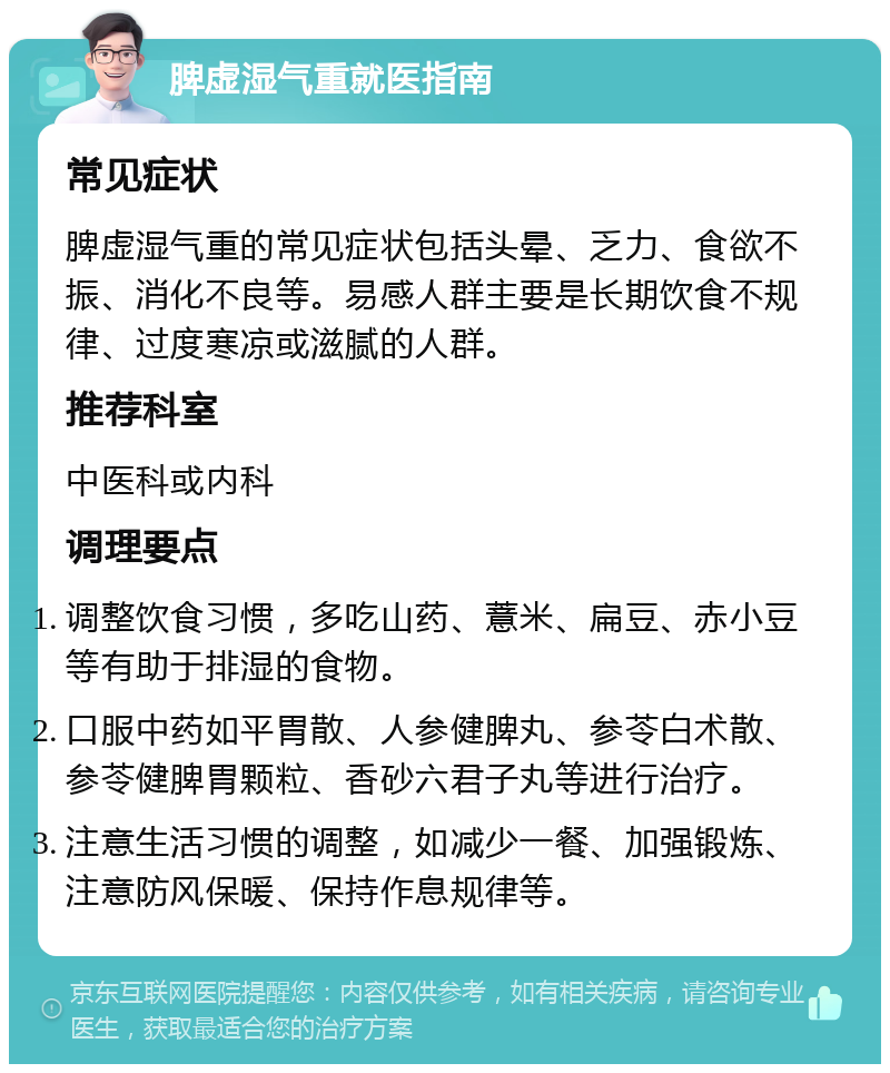 脾虚湿气重就医指南 常见症状 脾虚湿气重的常见症状包括头晕、乏力、食欲不振、消化不良等。易感人群主要是长期饮食不规律、过度寒凉或滋腻的人群。 推荐科室 中医科或内科 调理要点 调整饮食习惯，多吃山药、薏米、扁豆、赤小豆等有助于排湿的食物。 口服中药如平胃散、人参健脾丸、参苓白术散、参苓健脾胃颗粒、香砂六君子丸等进行治疗。 注意生活习惯的调整，如减少一餐、加强锻炼、注意防风保暖、保持作息规律等。